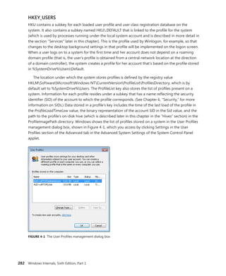 282 Windows Internals, Sixth Edition, Part 1
HKEY_USERS
HKU contains a subkey for each loaded user profile and user class registration database on the
system. It also contains a subkey named HKU.DEFAULT that is linked to the profile for the system
(which is used by processes running under the local system account and is described in more detail in
the section “Services” later in this chapter). This is the profile used by Winlogon, for example, so that
changes to the desktop background settings in that profile will be implemented on the logon screen.
When a user logs on to a system for the first time and her account does not depend on a roaming
domain profile (that is, the user’s profile is obtained from a central network location at the direction
of a domain controller), the system creates a profile for her account that’s based on the profile stored
in %SystemDrive%UsersDefault.
The location under which the system stores profiles is defined by the registry value
HKLMSoftwareMicrosoftWindows NTCurrentVersionProfileListProfilesDirectory, which is by
default set to %SystemDrive%Users. The ProfileList key also stores the list of profiles present on a
system. Information for each profile resides under a subkey that has a name reflecting the security
identifier (SID) of the account to which the profile corresponds. (See Chapter 6, “Security,” for more
information on SIDs.) Data stored in a profile’s key includes the time of the last load of the profile in
the ProfileLoadTimeLow value, the binary representation of the account SID in the Sid value, and the
path to the profile’s on-disk hive (which is described later in this chapter in the “Hives” section) in the
ProfileImagePath directory. Windows shows the list of profiles stored on a system in the User ­
Profiles
management dialog box, shown in Figure 4-1, which you access by clicking Settings in the User
­
Profiles section of the Advanced tab in the Advanced System Settings of the System Control Panel
applet.
FIGURE 4-1 The User Profiles management dialog box
 