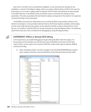 284 Windows Internals, Sixth Edition, Part 1
Each entry in the BCD, such as a Windows installation or the command-line settings for the
­
installation, is stored in the Objects subkey, either as an object referenced by a GUID (in the case of a
boot entry) or as a numeric subkey called an element. Most of these raw elements are ­
documented
in the BCD reference in the MSDN Library and define various command-line settings or boot
­
parameters. The value associated with each element subkey corresponds to the value for its respective
command-line flag or boot parameter.
The BCDEdit command-line utility allows you to modify the BCD using symbolic names for the
elements and objects. It also provides extensive help for all the boot options available; unfortunately,
it works only locally. Because the registry can be opened remotely as well as imported from a hive
file, you can modify or read the BCD of a remote computer by using the Registry Editor. The following
experiment shows you how to enable kernel debugging by using the Registry Editor.
EXPERIMENT: Offline or Remote BCD Editing
In this experiment, you enable debugging through editing the BCD inside the registry. For
the purposes of this example, you edit the local copy of the BCD, but the point of this tech-
nique is that it can be used on any machine’s BCD hive. Follow these steps to add the /DEBUG
­
command-line flag:
1. Open the Registry Editor, and then navigate to the HKLMBCD00000000 key. Expand
every subkey so that the numerical identifiers of each Elements key are fully visible.
 