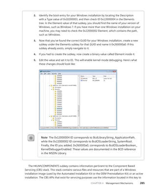 CHAPTER 4 Management Mechanisms 285
2. Identify the boot entry for your Windows installation by locating the Description
with a Type value of 0x10200003, and then check ID 0x12000004 in the Elements
tree. In the Element value of that subkey, you should find the name of your version of
­
Windows, such as Windows 7. If you have more than one Windows installation on your
machine, you may need to check the 0x22000002 Element, which contains the path,
such as Windows.
3. Now that you’ve found the correct GUID for your Windows installation, create a new
subkey under the Elements subkey for that GUID and name it 0x260000a0. If this
­
subkey already exists, simply navigate to it.
4. If you had to create the subkey, now create a binary value called Element inside it.
5. Edit the value and set it to 01. This will enable kernel-mode debugging. Here’s what
these changes should look like:
Note The 0x12000004 ID corresponds to BcdLibraryString_ApplicationPath,
while the 0x22000002 ID corresponds to BcdOSLoaderString_SystemRoot.
Finally, the ID you added, 0x260000a0, corresponds to BcdOSLoaderBoolean_
KernelDebuggerEnabled. These values are documented in the BCD reference
in the MSDN Library.
The HKLMCOMPONENTS subkey contains information pertinent to the Component Based
­
Servicing (CBS) stack. This stack contains various files and resources that are part of a Windows
installation image (used by the Automated Installation Kit or the OEM Preinstallation Kit) or an active
installation. The CBS APIs that exist for servicing purposes use the information located in this key to
 