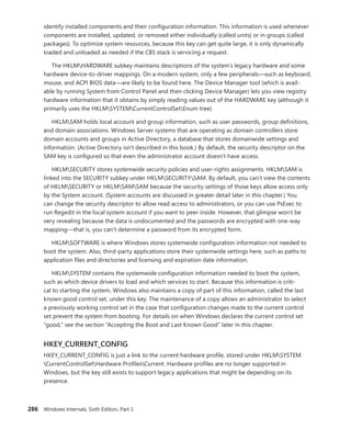 286 Windows Internals, Sixth Edition, Part 1
identify installed components and their configuration information. This information is used whenever
components are installed, updated, or removed either individually (called units) or in groups (called
packages). To optimize system resources, because this key can get quite large, it is only dynamically
loaded and unloaded as needed if the CBS stack is servicing a request.
The HKLMHARDWARE subkey maintains descriptions of the system’s legacy hardware and some
hardware device-to-driver mappings. On a modern system, only a few peripherals—such as keyboard,
mouse, and ACPI BIOS data—are likely to be found here. The Device Manager tool (which is avail-
able by running System from Control Panel and then clicking Device Manager) lets you view registry
hardware information that it obtains by simply reading values out of the HARDWARE key (although it
primarily uses the HKLMSYSTEMCurrentControlSetEnum tree).
HKLMSAM holds local account and group information, such as user passwords, group definitions,
and domain associations. Windows Server systems that are operating as domain controllers store
domain accounts and groups in Active Directory, a database that stores domainwide settings and
information. (Active Directory isn’t described in this book.) By default, the security descriptor on the
SAM key is configured so that even the administrator account doesn’t have access.
HKLMSECURITY stores systemwide security policies and user-rights assignments. HKLMSAM is
linked into the SECURITY subkey under HKLMSECURITYSAM. By default, you can’t view the contents
of HKLMSECURITY or HKLMSAMSAM because the security settings of those keys allow access only
by the System account. (System accounts are discussed in greater detail later in this chapter.) You
can change the security descriptor to allow read access to administrators, or you can use PsExec to
run Regedit in the local system account if you want to peer inside. However, that glimpse won’t be
very revealing because the data is undocumented and the passwords are encrypted with one-way
­
mapping—that is, you can’t determine a password from its encrypted form.
HKLMSOFTWARE is where Windows stores systemwide configuration information not needed to
boot the system. Also, third-party applications store their systemwide settings here, such as paths to
application files and directories and licensing and expiration date information.
HKLMSYSTEM contains the systemwide configuration information needed to boot the system,
such as which device drivers to load and which services to start. Because this information is criti-
cal to starting the system, Windows also maintains a copy of part of this information, called the last
known good control set, under this key. The maintenance of a copy allows an administrator to select
a ­
previously working control set in the case that configuration changes made to the current control
set prevent the system from booting. For details on when Windows declares the current control set
“good,” see the section “Accepting the Boot and Last Known Good” later in this chapter.
HKEY_CURRENT_CONFIG
HKEY_CURRENT_CONFIG is just a link to the current hardware profile, stored under HKLMSYSTEM
CurrentControlSetHardware ProfilesCurrent. Hardware profiles are no longer supported in
­
Windows, but the key still exists to support legacy applications that might be depending on its
­presence.
 