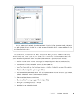 CHAPTER 1 Concepts and Tools 9
On the Applications tab, you can match a task to the process that owns the thread that owns
the task window by right-clicking on the task name and choosing Go To Process as shown in the
previous tlist experiment.
Process Explorer, from Sysinternals, shows more details about processes and threads than any
other available tool, which is why you will see it used in a number of experiments throughout the
book. The following are some of the unique things that Process Explorer shows or enables:
■
■ Process security token (such as lists of groups and privileges and the virtualization state)
■
■ Highlighting to show changes in the process and thread list
■
■ List of services inside service-hosting processes, including the display name and description
■
■ Processes that are part of a job and job details
■
■ Processes hosting .NET applications and .NET-specific details (such as the list of AppDomains,
loaded assemblies, and CLR performance counters)
■
■ Start time for processes and threads
■
■ Complete list of memory-mapped files (not just DLLs)
■
■ Ability to suspend a process or a thread
■
■ Ability to kill an individual thread
 