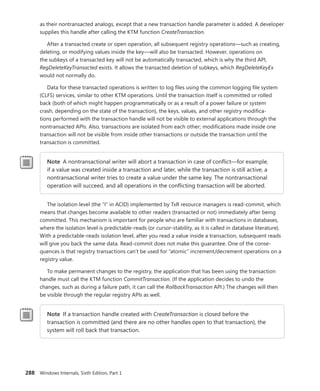 288 Windows Internals, Sixth Edition, Part 1
as their nontransacted analogs, except that a new transaction handle parameter is added. A developer
supplies this handle after calling the KTM function CreateTransaction.
After a transacted create or open operation, all subsequent registry operations—such as ­
creating,
deleting, or modifying values inside the key—will also be transacted. However, operations on
the subkeys of a transacted key will not be automatically transacted, which is why the third API,
­
RegDeleteKeyTransacted exists. It allows the transacted deletion of subkeys, which RegDeleteKeyEx
would not normally do.
Data for these transacted operations is written to log files using the common logging file system
(CLFS) services, similar to other KTM operations. Until the transaction itself is committed or rolled
back (both of which might happen programmatically or as a result of a power failure or system
crash, depending on the state of the transaction), the keys, values, and other registry modifica-
tions ­
performed with the transaction handle will not be visible to external applications through the
­
nontransacted APIs. Also, transactions are isolated from each other; modifications made inside one
transaction will not be visible from inside other transactions or outside the transaction until the
­
transaction is committed.
Note A nontransactional writer will abort a transaction in case of conflict—for example,
if a value was created inside a transaction and later, while the transaction is still active, a
­
nontransactional writer tries to create a value under the same key. The nontransactional
operation will succeed, and all operations in the conflicting transaction will be aborted.
The isolation level (the “I” in ACID) implemented by TxR resource managers is read-commit, which
means that changes become available to other readers (transacted or not) immediately after being
committed. This mechanism is important for people who are familiar with transactions in databases,
where the isolation level is predictable-reads (or cursor-stability, as it is called in database literature).
With a predictable-reads isolation level, after you read a value inside a transaction, subsequent reads
will give you back the same data. Read-commit does not make this guarantee. One of the conse-
quences is that registry transactions can’t be used for “atomic” increment/decrement operations on a
registry value.
To make permanent changes to the registry, the application that has been using the ­
transaction
handle must call the KTM function CommitTransaction. (If the application decides to undo the
changes, such as during a failure path, it can call the RollbackTransaction API.) The changes will then
be visible through the regular registry APIs as well.
Note If a transaction handle created with CreateTransaction is closed before the
­
transaction is committed (and there are no other handles open to that transaction), the
system will roll back that transaction.
 