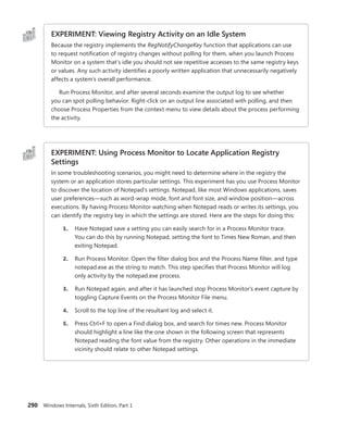290 Windows Internals, Sixth Edition, Part 1
EXPERIMENT: Viewing Registry Activity on an Idle System
Because the registry implements the RegNotifyChangeKey function that applications can use
to request notification of registry changes without polling for them, when you launch Process
Monitor on a system that’s idle you should not see repetitive accesses to the same registry keys
or values. Any such activity identifies a poorly written application that unnecessarily negatively
affects a system’s overall performance.
Run Process Monitor, and after several seconds examine the output log to see whether
you can spot polling behavior. Right-click on an output line associated with polling, and then
choose Process Properties from the context menu to view details about the process performing
the activity.
EXPERIMENT: Using Process Monitor to Locate Application Registry
Settings
In some troubleshooting scenarios, you might need to determine where in the registry the
system or an application stores particular settings. This experiment has you use Process Monitor
to discover the location of Notepad’s settings. Notepad, like most Windows applications, saves
user preferences—such as word-wrap mode, font and font size, and window position—across
executions. By having Process Monitor watching when Notepad reads or writes its settings, you
can identify the registry key in which the settings are stored. Here are the steps for doing this:
1. Have Notepad save a setting you can easily search for in a Process Monitor trace.
You can do this by running Notepad, setting the font to Times New Roman, and then
­exiting Notepad.
2. Run Process Monitor. Open the filter dialog box and the Process Name filter, and type
notepad.exe as the string to match. This step specifies that Process Monitor will log
only activity by the notepad.exe process.
3. Run Notepad again, and after it has launched stop Process Monitor’s event capture by
toggling Capture Events on the Process Monitor File menu.
4. Scroll to the top line of the resultant log and select it.
5. Press Ctrl+F to open a Find dialog box, and search for times new. Process Monitor
should highlight a line like the one shown in the following screen that represents
Notepad reading the font value from the registry. Other operations in the immediate
vicinity should relate to other Notepad settings.
 