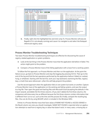 CHAPTER 4 Management Mechanisms 291
6. Finally, right-click the highlighted line and click Jump To. Process Monitor will execute
Regedit (if it’s not already running) and cause it to navigate to and select the Notepad-
referenced registry value.
Process Monitor Troubleshooting Techniques
Two basic Process Monitor troubleshooting techniques are effective for discovering the cause of
registry-related application or system problems:
■
■ Look at the last thing in the Process Monitor trace that the application did before it failed. This
action might point to the problem.
■
■ Compare a Process Monitor trace of the failing application with a trace from a working system.
To follow the first approach, run Process Monitor and then run the application. At the point the
failure occurs, go back to Process Monitor and stop the logging (by pressing Ctrl+E). Then go to the
end of the log and find the last operations performed by the application before it failed (or crashed,
hung, or whatever). Starting with the last line, work your way backward, examining the files, registry
keys, or both that were referenced—often this will help pinpoint the problem.
Use the second approach when the application fails on one system but works on another. Capture
a Process Monitor trace of the application on the working and failing systems, and save the output
to a log file. Then open the good and bad log files with Microsoft Excel (accepting the defaults in the
Import wizard), and delete the first three columns. (If you don’t delete the first three columns, the
comparison will show every line as different because the first three columns contain information that
is different from run to run, such as the time and the process ID.) Finally, compare the resulting log
files. (You can do this by using WinDiff, which is included in the Windows SDK).
Entries in a Process Monitor trace that have values of NAME NOT FOUND or ACCESS DENIED in
the Result column are ones you should investigate. NAME NOT FOUND is reported when an applica-
tion attempts to read from a registry key or value that doesn’t exist. In many cases, a missing key or
 