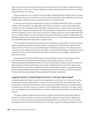 292 Windows Internals, Sixth Edition, Part 1
value is innocuous because a process that fails to read a setting from the registry simply falls back on
default values. In some cases, however, applications expect to find values for which there is no default
and will fail if they are missing.
Access-denied errors are a common source of registry-related application failures and occur when
an application doesn’t have permission to access a key the way that it wants. Applications that do not
validate registry operation results or perform proper error recovery will fail.
A common result string that might appear suspicious is BUFFER OVERFLOW. It does not indicate
a buffer-overflow exploit in the application that receives it. Instead, it’s used by the configuration
manager to inform an application that the buffer it specified to store a registry value is too small to
hold the value. Application developers often take advantage of this behavior to determine how large
a buffer to allocate to store a value. They first perform a registry query with a zero-length buffer that
returns a buffer-overflow error and the length of the data it attempted to read. The application then
allocates a buffer of the indicated size and rereads the value. You should therefore see operations that
return BUFFER OVERFLOW repeat with a successful result.
In one example of Process Monitor being used to troubleshoot a real problem, it saved a user from
doing a complete reinstall of his Windows system. The symptom was that Internet Explorer would
hang on startup if the user did not first manually dial the Internet connection. This Internet connec-
tion was set as the default connection for the system, so starting Internet Explorer should have caused
an automatic dial-up to the Internet (because Internet Explorer was set to display a default home
page upon startup).
An examination of a Process Monitor log of Internet Explorer startup activity, going backward
from the point in the log where Internet Explorer hung, showed a query to a key under
HKCUSoftwareMicrosoftRAS Phonebook. The user reported that he had previously uninstalled the
dialer program associated with the key and manually created the dial-up connection. Because the
dial-up connection name did not match that of the uninstalled dialer program, it appeared that the
key had not been deleted by the dialer’s uninstall program and that it was causing Internet Explorer
to hang. After the key was deleted, Internet Explorer functioned as expected.
Logging Activity in Unprivileged Accounts or During Logon/Logoff
A common application-failure scenario is that an application works when run in an account that has
Administrative group membership but not when run in the account of an unprivileged user. As de-
scribed earlier, executing Process Monitor requires security privileges that are not normally assigned
to standard user accounts, but you can capture a trace of applications executing in the logon session
of an unprivileged user by using the Runas command to execute Process Monitor in an administrative
account.
If a registry problem relates to account logon or logoff, you’ll also have to take special steps to
be able to use Process Monitor to capture a trace of those phases of a logon session. Applications
that are run in the local system account are not terminated when a user logs off, and you can take
advantage of that fact to have Process Monitor run through a logoff and subsequent logon. You can
 