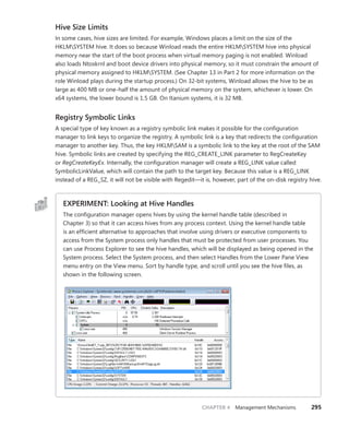 CHAPTER 4 Management Mechanisms 295
Hive Size Limits
In some cases, hive sizes are limited. For example, Windows places a limit on the size of the
HKLMSYSTEM hive. It does so because Winload reads the entire HKLMSYSTEM hive into physical
memory near the start of the boot process when virtual memory paging is not enabled. Winload
also loads Ntoskrnl and boot device drivers into physical memory, so it must constrain the amount of
physical memory assigned to HKLMSYSTEM. (See Chapter 13 in Part 2 for more information on the
role Winload plays during the startup process.) On 32-bit systems, Winload allows the hive to be as
large as 400 MB or one-half the amount of physical memory on the system, whichever is lower. On
x64 systems, the lower bound is 1.5 GB. On Itanium systems, it is 32 MB.
Registry Symbolic Links
A special type of key known as a registry symbolic link makes it possible for the configuration
­
manager to link keys to organize the registry. A symbolic link is a key that redirects the ­
configuration
manager to another key. Thus, the key HKLMSAM is a symbolic link to the key at the root of the SAM
hive. Symbolic links are created by specifying the REG_CREATE_LINK parameter to ­
RegCreateKey
or RegCreateKeyEx. Internally, the configuration manager will create a REG_LINK value called
­
SymbolicLinkValue, which will contain the path to the target key. Because this value is a REG_LINK
­
instead of a REG_SZ, it will not be visible with Regedit—it is, however, part of the on-disk registry hive.
EXPERIMENT: Looking at Hive Handles
The configuration manager opens hives by using the kernel handle table (described in
­
Chapter 3) so that it can access hives from any process context. Using the kernel handle table
is an efficient alternative to approaches that involve using drivers or executive components to
access from the System process only handles that must be protected from user processes. You
can use Process Explorer to see the hive handles, which will be displayed as being opened in the
System process. Select the System process, and then select Handles from the Lower Pane View
menu entry on the View menu. Sort by handle type, and scroll until you see the hive files, as
shown in the following screen.
 