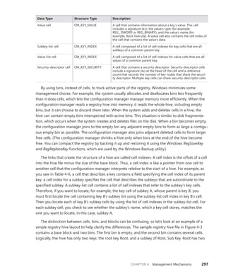 CHAPTER 4 Management Mechanisms 297
Data Type Structure Type Description
Value cell CM_KEY_VALUE A cell that contains information about a key’s value. This cell
­
includes a signature (kv), the value’s type (for example, ­
REG_ DWORD or REG_BINARY), and the value’s name (for
­
example, Boot-Execute). A value cell also contains the cell index of
the cell that contains the value’s data.
Subkey-list cell CM_KEY_INDEX A cell composed of a list of cell indexes for key cells that are all
subkeys of a common parent key.
Value-list cell CM_KEY_INDEX A cell composed of a list of cell indexes for value cells that are all
values of a common parent key.
Security-descriptor cell CM_KEY_SECURITY A cell that contains a security descriptor. Security-descriptor cells
include a signature (ks) at the head of the cell and a reference
count that records the number of key nodes that share the securi-
ty descriptor. Multiple key cells can share security-descriptor cells.
By using bins, instead of cells, to track active parts of the registry, Windows minimizes some
management chores. For example, the system usually allocates and deallocates bins less frequently
than it does cells, which lets the configuration manager manage memory more efficiently. When the
configuration manager reads a registry hive into memory, it reads the whole hive, including empty
bins, but it can choose to discard them later. When the system adds and deletes cells in a hive, the
hive can contain empty bins interspersed with active bins. This situation is similar to disk fragmenta-
tion, which occurs when the system creates and deletes files on the disk. When a bin becomes empty,
the configuration manager joins to the empty bin any adjacent empty bins to form as large a contigu-
ous empty bin as possible. The configuration manager also joins adjacent deleted cells to form larger
free cells. (The configuration manager shrinks a hive only when bins at the end of the hive become
free. You can compact the registry by backing it up and restoring it using the Windows RegSaveKey
and RegReplaceKey functions, which are used by the Windows Backup utility.)
The links that create the structure of a hive are called cell indexes. A cell index is the offset of a cell
into the hive file minus the size of the base block. Thus, a cell index is like a pointer from one cell to
another cell that the configuration manager interprets relative to the start of a hive. For example, as
you saw in Table 4-6, a cell that describes a key contains a field specifying the cell index of its parent
key; a cell index for a subkey specifies the cell that describes the subkeys that are subordinate to the
specified subkey. A subkey-list cell contains a list of cell indexes that refer to the subkey’s key cells.
Therefore, if you want to locate, for example, the key cell of subkey A, whose parent is key B, you
must first locate the cell containing key B’s subkey list using the subkey-list cell index in key B’s cell.
Then you locate each of key B’s subkey cells by using the list of cell indexes in the subkey-list cell. For
each subkey cell, you check to see whether the subkey’s name, which a key cell stores, matches the
one you want to locate, in this case, subkey A.
The distinction between cells, bins, and blocks can be confusing, so let’s look at an example of a
simple registry hive layout to help clarify the differences. The sample registry hive file in Figure 4-3
contains a base block and two bins. The first bin is empty, and the second bin contains several cells.
Logically, the hive has only two keys: the root key Root, and a subkey of Root, Sub Key. Root has two
 