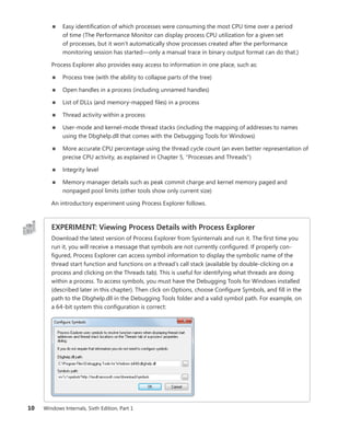 10 Windows Internals, Sixth Edition, Part 1
■
■ Easy identification of which processes were consuming the most CPU time over a ­
period
of time (The Performance Monitor can display process CPU utilization for a given set
of ­
processes, but it won’t automatically show processes created after the performance
­
monitoring session has started—only a manual trace in binary output format can do that.)
Process Explorer also provides easy access to information in one place, such as:
■
■ Process tree (with the ability to collapse parts of the tree)
■
■ Open handles in a process (including unnamed handles)
■
■ List of DLLs (and memory-mapped files) in a process
■
■ Thread activity within a process
■
■ User-mode and kernel-mode thread stacks (including the mapping of addresses to names
­
using the Dbghelp.dll that comes with the Debugging Tools for Windows)
■
■ More accurate CPU percentage using the thread cycle count (an even better representation of
precise CPU activity, as explained in Chapter 5, “Processes and Threads”)
■
■ Integrity level
■
■ Memory manager details such as peak commit charge and kernel memory paged and
­
nonpaged pool limits (other tools show only current size)
An introductory experiment using Process Explorer follows.
EXPERIMENT: Viewing Process Details with Process Explorer
Download the latest version of Process Explorer from Sysinternals and run it. The first time you
run it, you will receive a message that symbols are not currently configured. If properly con-
figured, Process Explorer can access symbol information to display the symbolic name of the
thread start function and functions on a thread’s call stack (available by double-clicking on a
process and clicking on the Threads tab). This is useful for identifying what threads are doing
within a process. To access symbols, you must have the Debugging Tools for Windows installed
(described later in this chapter). Then click on Options, choose Configure Symbols, and fill in the
path to the Dbghelp.dll in the Debugging Tools folder and a valid symbol path. For example, on
a 64-bit system this configuration is correct:
 