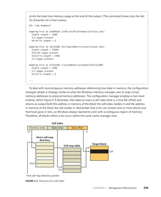CHAPTER 4 Management Mechanisms 299
prints the total hive memory usage at the end of the output. (The command shows only the last
32 characters of a hive’s name.)
kd> !reg dumppool
dumping hive at e20d66a8 (aMicrosoftWindowsUsrClass.dat)
Stable Length = 1000
1/1 pages present
Volatile Length = 0
dumping hive at e215ee88 (ettingsAdministratorntuser.dat)
Stable Length = f2000
242/242 pages present
Volatile Length = 2000
2/2 pages present
dumping hive at e13fa188 (SystemRootSystem32ConfigSAM)
Stable Length = 5000
5/5 pages present
Volatile Length = 0
...
To deal with noncontiguous memory addresses referencing hive data in memory, the ­
configuration
manager adopts a strategy similar to what the Windows memory manager uses to map virtual
­
memory addresses to physical memory addresses. The configuration manager employs a two-level
scheme, which Figure 4-4 illustrates, that takes as input a cell index (that is, a hive file offset) and
returns as output both the address in memory of the block the cell index resides in and the address
in memory of the block the cell resides in. Remember that a bin can contain one or more blocks and
that hives grow in bins, so Windows always represents a bin with a contiguous region of memory.
Therefore, all blocks within a bin occur within the same cache manager view.
Cell index
Directory index Table index Byte offset
Hive’s cell map
directory
Target block
Cell map table
32 0
1023
0
0
Hive cell map directory pointer
511
Cell
FIGURE 4-4 Structure of a cell index
 