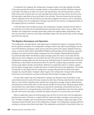 300 Windows Internals, Sixth Edition, Part 1
To implement the mapping, the configuration manager divides a cell index logically into fields,
in the same way that the memory manager divides a virtual address into fields. Windows interprets
a cell index’s first field as an index into a hive’s cell map directory. The cell map directory contains
1024 entries, each of which refers to a cell map table that contains 512 map entries. An entry in this
cell map table is specified by the second field in the cell index. That entry locates the bin and block
memory addresses of the cell. Not all bins are necessarily mapped into memory, and if a cell lookup
yields an address of 0, the configuration manager maps the bin into memory, unmapping another on
the mapping LRU list it maintains, if necessary.
In the final step of the translation process, the configuration manager interprets the last field of
the cell index as an offset into the identified block to precisely locate a cell in memory. When a hive
initializes, the configuration manager dynamically creates the mapping tables, designating a map
entry for each block in the hive, and it adds and deletes tables from the cell directory as the changing
size of the hive requires.
The Registry Namespace and Operation
The configuration manager defines a key object type to integrate the registry’s namespace with the
kernel’s general namespace. The configuration manager inserts a key object named Registry into the
root of the Windows namespace, which serves as the entry point to the registry. Regedit shows key
names in the form HKEY_LOCAL_MACHINESYSTEMCurrentControlSet, but the Windows subsystem
translates such names into their object namespace form (for example, RegistryMachineSystem
CurrentControlSet). When the Windows object manager parses this name, it encounters the key
object by the name of Registry first and hands the rest of the name to the configuration manager. The
configuration manager takes over the name parsing, looking through its internal hive tree to find the
desired key or value. Before we describe the flow of control for a typical registry operation, we need
to discuss key objects and key control blocks. Whenever an application opens or creates a registry
key, the object manager gives a handle with which to reference the key to the application. The handle
corresponds to a key object that the configuration manager allocates with the help of the object
manager. By using the object manager’s object support, the configuration manager takes advantage
of the security and reference-counting functionality that the object manager provides.
For each open registry key, the configuration manager also allocates a key control block. A key
control block stores the name of the key, includes the cell index of the key node that the control block
refers to, and contains a flag that notes whether the configuration manager needs to delete the key
cell that the key control block refers to when the last handle for the key closes. Windows places all key
control blocks into a hash table to enable quick searches for existing key control blocks by name. A
key object points to its corresponding key control block, so if two applications open the same registry
key, each will receive a key object, and both key objects will point to a common key control block.
When an application opens an existing registry key, the flow of control starts with the application
specifying the name of the key in a registry API that invokes the object manager’s name-parsing rou-
tine. The object manager, upon encountering the configuration manager’s registry key object in the
namespace, hands the path name to the configuration manager. The configuration manager performs
a lookup on the key control block hash table. If the related key control block is found there, there’s no
 