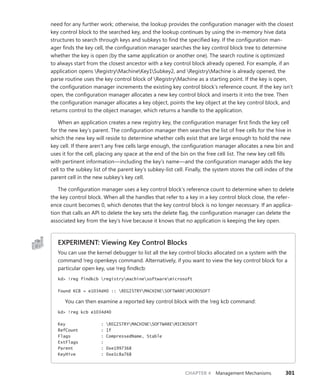 CHAPTER 4 Management Mechanisms 301
need for any further work; otherwise, the lookup provides the configuration manager with the closest
key control block to the searched key, and the lookup continues by using the in-memory hive data
structures to search through keys and subkeys to find the specified key. If the configuration man-
ager finds the key cell, the configuration manager searches the key control block tree to determine
whether the key is open (by the same application or another one). The search routine is optimized
to always start from the closest ancestor with a key control block already opened. For example, if an
application opens RegistryMachineKey1Subkey2, and RegistryMachine is already opened, the
parse routine uses the key control block of RegistryMachine as a starting point. If the key is open,
the configuration manager increments the existing key control block’s reference count. If the key isn’t
open, the configuration manager allocates a new key control block and inserts it into the tree. Then
the configuration manager allocates a key object, points the key object at the key control block, and
returns control to the object manager, which returns a handle to the application.
When an application creates a new registry key, the configuration manager first finds the key cell
for the new key’s parent. The configuration manager then searches the list of free cells for the hive in
which the new key will reside to determine whether cells exist that are large enough to hold the new
key cell. If there aren’t any free cells large enough, the configuration manager allocates a new bin and
uses it for the cell, placing any space at the end of the bin on the free cell list. The new key cell fills
with pertinent information—including the key’s name—and the configuration manager adds the key
cell to the subkey list of the parent key’s subkey-list cell. Finally, the system stores the cell index of the
parent cell in the new subkey’s key cell.
The configuration manager uses a key control block’s reference count to determine when to delete
the key control block. When all the handles that refer to a key in a key control block close, the refer-
ence count becomes 0, which denotes that the key control block is no longer necessary. If an applica-
tion that calls an API to delete the key sets the delete flag, the configuration manager can delete the
associated key from the key’s hive because it knows that no application is keeping the key open.
EXPERIMENT: Viewing Key Control Blocks
You can use the kernel debugger to list all the key control blocks allocated on a system with the
command !reg openkeys command. Alternatively, if you want to view the key control block for a
particular open key, use !reg findkcb:
kd> !reg findkcb registrymachinesoftwaremicrosoft
Found KCB = e1034d40 :: REGISTRYMACHINESOFTWAREMICROSOFT
You can then examine a reported key control block with the !reg kcb command:
kd> !reg kcb e1034d40
Key : REGISTRYMACHINESOFTWAREMICROSOFT
RefCount : 1f
Flags : CompressedName, Stable
ExtFlags :
Parent : 0xe1997368
KeyHive : 0xe1c8a768
 
