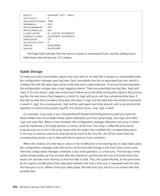 302 Windows Internals, Sixth Edition, Part 1
KeyCell : 0x64e598 [cell index]
TotalLevels : 4
DelayedCloseIndex: 2048
MaxNameLen : 0x3c
MaxValueNameLen : 0x0
MaxValueDataLen : 0x0
LastWriteTime : 0x 1c42501:0x7eb6d470
KeyBodyListHead : 0xe1034d70 0xe1034d70
SubKeyCount : 137
ValueCache.Count : 0
KCBLock : 0xe1034d40
KeyLock : 0xe1034d40
The Flags field indicates that the name is stored in compressed form, and the SubKeyCount
field shows that the key has 137 subkeys.
Stable Storage
To make sure that a nonvolatile registry hive (one with an on-disk file) is always in a recoverable state,
the configuration manager uses log hives. Each nonvolatile hive has an associated log hive, which is
a hidden file with the same base name as the hive and a logN extension. To ensure forward progress,
the configuration manger uses a dual-logging scheme. There are potentially two log files: .log1 and
.log2. If, for any reason, .log1 was written but a failure occurred while writing dirty data to the primary
log file, the next time a flush happens, a switch to .log2 will occur with the cumulative dirty data. If
that fails as well, the cumulative dirty data (the data in .log1 and the data that was dirtied in between)
is saved in .log2. As a consequence, .log1 will be used again next time around, until a successful write
operation is done to the primary log file. If no failure occurs, only .log1 is used.
For example, if you look in your %SystemRoot%System32Config directory (and you have the
Show Hidden Files And Folders folder option selected), you’ll see System.log1, Sam.log1, and other
.log1 and .log2 files. When a hive initializes, the configuration manager allocates a bit array in which
each bit represents a 512-byte portion, or sector, of the hive. This array is called the dirty sector
array because an on bit in the array means that the system has modified the corresponding ­
sector
in the hive in memory and must write the sector back to the hive file. (An off bit means that the
­
corresponding sector is up to date with the in-memory hive’s contents.)
When the creation of a new key or value or the modification of an existing key or value takes place,
the configuration manager notes the sectors of the hive that change in the hive’s dirty sector array.
Then the configuration manager schedules a lazy write operation, or a hive sync. The hive lazy writer
system thread wakes up five seconds after the request to synchronize the hive and writes dirty hive
sectors for all hives from memory to the hive files on disk. Thus, the system flushes, at the same time,
all the registry modifications that take place between the time a hive sync is requested and the time
the hive sync occurs. When a hive sync takes place, the next hive sync will occur no sooner than five
seconds later.
 