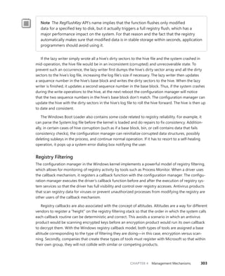 CHAPTER 4 Management Mechanisms 303
Note The RegFlushKey API’s name implies that the function flushes only modified
data for a specified key to disk, but it actually triggers a full registry flush, which has a
­
major ­
performance impact on the system. For that reason and the fact that the registry
­
automatically makes sure that modified data is in stable storage within seconds, ­
application
programmers should avoid using it.
If the lazy writer simply wrote all a hive’s dirty sectors to the hive file and the system crashed in
mid-operation, the hive file would be in an inconsistent (corrupted) and unrecoverable state. To
prevent such an occurrence, the lazy writer first dumps the hive’s dirty sector array and all the dirty
sectors to the hive’s log file, increasing the log file’s size if necessary. The lazy writer then updates
a sequence number in the hive’s base block and writes the dirty sectors to the hive. When the lazy
writer is finished, it updates a second sequence number in the base block. Thus, if the system crashes
during the write operations to the hive, at the next reboot the configuration manager will notice
that the two sequence numbers in the hive’s base block don’t match. The configuration manager can
update the hive with the dirty sectors in the hive’s log file to roll the hive forward. The hive is then up
to date and consistent.
The Windows Boot Loader also contains some code related to registry reliability. For example, it
can parse the System.log file before the kernel is loaded and do repairs to fix consistency. Addition-
ally, in certain cases of hive corruption (such as if a base block, bin, or cell contains data that fails
consistency checks), the configuration manager can reinitialize corrupted data structures, possibly
deleting subkeys in the process, and continue normal operation. If it has to resort to a self-healing
operation, it pops up a system error dialog box notifying the user.
Registry Filtering
The configuration manager in the Windows kernel implements a powerful model of registry filtering,
which allows for monitoring of registry activity by tools such as Process Monitor. When a driver uses
the callback mechanism, it registers a callback function with the configuration manager. The configu-
ration manager executes the driver’s callback function before and after the execution of registry sys-
tem services so that the driver has full visibility and control over registry accesses. Antivirus products
that scan registry data for viruses or prevent unauthorized processes from modifying the registry are
other users of the callback mechanism.
Registry callbacks are also associated with the concept of altitudes. Altitudes are a way for different
vendors to register a “height” on the registry filtering stack so that the order in which the system calls
each callback routine can be deterministic and correct. This avoids a scenario in which an antivirus
product would be scanning encrypted keys before an encryption product would run its own callback
to decrypt them. With the Windows registry callback model, both types of tools are assigned a base
altitude corresponding to the type of filtering they are doing—in this case, encryption versus scan-
ning. Secondly, companies that create these types of tools must register with Microsoft so that within
their own group, they will not collide with similar or competing products.
 