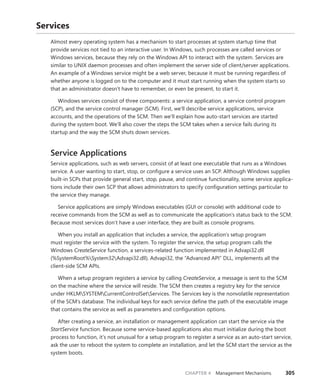 CHAPTER 4 Management Mechanisms 305
Services
Almost every operating system has a mechanism to start processes at system startup time that
provide services not tied to an interactive user. In Windows, such processes are called services or
Windows services, because they rely on the Windows API to interact with the system. Services are
similar to UNIX daemon processes and often implement the server side of client/server applications.
An example of a Windows service might be a web server, because it must be running regardless of
whether anyone is logged on to the computer and it must start running when the system starts so
that an administrator doesn’t have to remember, or even be present, to start it.
Windows services consist of three components: a service application, a service control ­
program
(SCP), and the service control manager (SCM). First, we’ll describe service applications, service
­
accounts, and the operations of the SCM. Then we’ll explain how auto-start services are started
­
during the system boot. We’ll also cover the steps the SCM takes when a service fails during its
startup and the way the SCM shuts down services.
Service Applications
Service applications, such as web servers, consist of at least one executable that runs as a Windows
service. A user wanting to start, stop, or configure a service uses an SCP. Although Windows supplies
built-in SCPs that provide general start, stop, pause, and continue functionality, some service applica-
tions include their own SCP that allows administrators to specify configuration settings particular to
the service they manage.
Service applications are simply Windows executables (GUI or console) with additional code to
receive commands from the SCM as well as to communicate the application’s status back to the SCM.
Because most services don’t have a user interface, they are built as console programs.
When you install an application that includes a service, the application’s setup program
must ­
register the service with the system. To register the service, the setup program calls the
­Windows ­
CreateService function, a services-related function implemented in Advapi32.dll
(%SystemRoot%System32Advapi32.dll). Advapi32, the “Advanced API” DLL, implements all the
client-side SCM APIs.
When a setup program registers a service by calling CreateService, a message is sent to the SCM
on the machine where the service will reside. The SCM then creates a registry key for the service
­
under HKLMSYSTEMCurrentControlSetServices. The Services key is the nonvolatile representation
of the SCM’s database. The individual keys for each service define the path of the executable image
that contains the service as well as parameters and configuration options.
After creating a service, an installation or management application can start the service via the
StartService function. Because some service-based applications also must initialize during the boot
process to function, it’s not unusual for a setup program to register a service as an auto-start service,
ask the user to reboot the system to complete an installation, and let the SCM start the service as the
system boots.
 