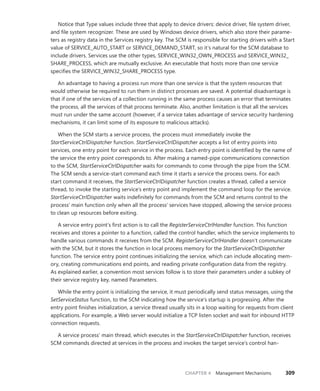 CHAPTER 4 Management Mechanisms 309
Notice that Type values include three that apply to device drivers: device driver, file system driver,
and file system recognizer. These are used by Windows device drivers, which also store their parame-
ters as registry data in the Services registry key. The SCM is responsible for starting drivers with a Start
value of SERVICE_AUTO_START or SERVICE_DEMAND_START, so it’s natural for the SCM database to
include drivers. Services use the other types, SERVICE_WIN32_OWN_PROCESS and SERVICE_WIN32_
SHARE_PROCESS, which are mutually exclusive. An executable that hosts more than one service
­
specifies the SERVICE_WIN32_SHARE_PROCESS type.
An advantage to having a process run more than one service is that the system resources that
would otherwise be required to run them in distinct processes are saved. A potential disadvantage is
that if one of the services of a collection running in the same process causes an error that terminates
the process, all the services of that process terminate. Also, another limitation is that all the services
must run under the same account (however, if a service takes advantage of service security hardening
mechanisms, it can limit some of its exposure to malicious attacks).
When the SCM starts a service process, the process must immediately invoke the
­
StartServiceCtrlDispatcher function. StartServiceCtrlDispatcher accepts a list of entry points into
services, one entry point for each service in the process. Each entry point is identified by the name of
the service the entry point corresponds to. After making a named-pipe communications ­
connection
to the SCM, StartServiceCtrlDispatcher waits for commands to come through the pipe from the SCM.
The SCM sends a service-start command each time it starts a service the process owns. For each
start command it receives, the StartServiceCtrlDispatcher function creates a thread, called a service
thread, to invoke the starting service’s entry point and implement the command loop for the service.
StartServiceCtrlDispatcher waits indefinitely for commands from the SCM and returns control to the
process’ main function only when all the process’ services have stopped, allowing the service process
to clean up resources before exiting.
A service entry point’s first action is to call the RegisterServiceCtrlHandler function. This ­
function
receives and stores a pointer to a function, called the control handler, which the service ­
implements to
handle various commands it receives from the SCM. RegisterServiceCtrlHandler doesn’t ­
communicate
with the SCM, but it stores the function in local process memory for the ­
StartServiceCtrlDispatcher
function. The service entry point continues initializing the service, which can include allocating mem-
ory, creating communications end points, and reading private configuration data from the registry.
As explained earlier, a convention most services follow is to store their parameters under a subkey of
their service registry key, named Parameters.
While the entry point is initializing the service, it must periodically send status messages, using the
SetServiceStatus function, to the SCM indicating how the service’s startup is progressing. After the
entry point finishes initialization, a service thread usually sits in a loop waiting for requests from client
applications. For example, a Web server would initialize a TCP listen socket and wait for inbound HTTP
connection requests.
A service process’ main thread, which executes in the StartServiceCtrlDispatcher function, receives
SCM commands directed at services in the process and invokes the target service’s control han-
 