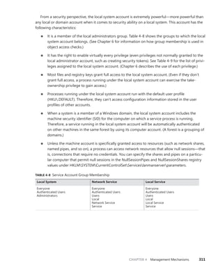 CHAPTER 4 Management Mechanisms 311
From a security perspective, the local system account is extremely powerful—more powerful than
any local or domain account when it comes to security ability on a local system. This account has the
following characteristics:
■
■ It is a member of the local administrators group. Table 4-8 shows the groups to which the local
system account belongs. (See Chapter 6 for information on how group membership is used in
object access checks.)
■
■ It has the right to enable virtually every privilege (even privileges not normally granted to the
local administrator account, such as creating security tokens). See Table 4-9 for the list of privi-
leges assigned to the local system account. (Chapter 6 describes the use of each privilege.)
■
■ Most files and registry keys grant full access to the local system account. (Even if they don’t
grant full access, a process running under the local system account can exercise the take-­
ownership privilege to gain access.)
■
■ Processes running under the local system account run with the default user profile
(HKU.DEFAULT). Therefore, they can’t access configuration information stored in the user
profiles of other accounts.
■
■ When a system is a member of a Windows domain, the local system account includes the
machine security identifier (SID) for the computer on which a service process is running.
Therefore, a service running in the local system account will be automatically authenticated
on other machines in the same forest by using its computer account. (A forest is a grouping of
domains.)
■
■ Unless the machine account is specifically granted access to resources (such as network shares,
named pipes, and so on), a process can access network resources that allow null sessions—that
is, connections that require no credentials. You can specify the shares and pipes on a particu-
lar computer that permit null sessions in the NullSessionPipes and NullSessionShares registry
values under HKLMSYSTEMCurrentControlSetServiceslanmanserverparameters.
TABLE 4-8 Service Account Group Membership
Local System Network Service Local Service
Everyone
Authenticated Users
Administrators
Everyone
Authenticated Users
Users
Local
Network Service
Service
Everyone
Authenticated Users
Users
Local
Local Service
Service
 