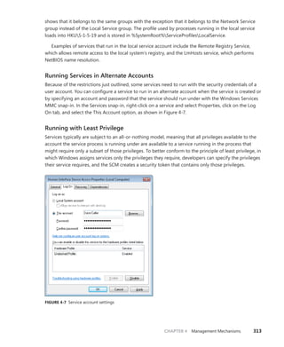CHAPTER 4 Management Mechanisms 313
shows that it belongs to the same groups with the exception that it belongs to the Network Service
group instead of the Local Service group. The profile used by processes running in the local service
loads into HKUS-1-5-19 and is stored in %SystemRoot%ServiceProfilesLocalService.
Examples of services that run in the local service account include the Remote Registry Service,
which allows remote access to the local system’s registry, and the LmHosts service, which performs
NetBIOS name resolution.
Running Services in Alternate Accounts
Because of the restrictions just outlined, some services need to run with the security credentials of a
user account. You can configure a service to run in an alternate account when the service is created or
by specifying an account and password that the service should run under with the Windows Services
MMC snap-in. In the Services snap-in, right-click on a service and select Properties, click on the Log
On tab, and select the This Account option, as shown in Figure 4-7.
Running with Least Privilege
Services typically are subject to an all-or-nothing model, meaning that all privileges available to the
account the service process is running under are available to a service running in the process that
might require only a subset of those privileges. To better conform to the principle of least privilege, in
which Windows assigns services only the privileges they require, developers can specify the privileges
their service requires, and the SCM creates a security token that contains only those privileges.
FIGURE 4-7 Service account settings
 