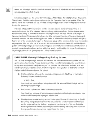 314 Windows Internals, Sixth Edition, Part 1
Note The privileges a service specifies must be a subset of those that are available to the
service account in which it runs.
Service developers use the ChangeServiceConfig2 API to indicate the list of privileges they desire.
The API saves that information in the registry under the Parameters key for the service. When the
service starts, the SCM reads the key and adds those privileges to the token of the process in which
the service is running.
If there is a RequiredPrivileges value and the service is a stand-alone service (running as a
­
dedicated process), the SCM creates a token containing only the privileges that the service needs.
For services running as part of a multiservice service process (as are most services that are part of
Windows) and specifying required privileges, the SCM computes the union of those privileges and
combines them for the service-hosting process’ token. In other words, only the privileges not speci-
fied by any of the services that are part of that service group will be removed. In the case in which the
registry value does not exist, the SCM has no choice but to assume that the service is either incom-
patible with least privileges or requires all privileges in order to function. In this case, the full token is
created, containing all privileges, and no additional security is offered by this model. To strip almost
all privileges, services can specify only the Change Notify privilege.
EXPERIMENT: Viewing Privileges Required by Services
You can look at the privileges a service requires with the Service Control utility, Sc.exe, and the
qprivs option. Additionally, Process Explorer can show you information about the security token
of any service process on the system, so you can compare the information returned by Sc.exe
with the privileges part of the token. The following steps show you how to do this for some of
the best locked-down services on the system.
1. Use Sc.exe to take a look at the required privileges specified by Dhcp by typing the
following into a command prompt:
sc qprivs dhcp
You should see two privileges being requested: the SeCreateGlobalPrivilege and the
SeChangeNotifyPrivilege.
2. Run Process Explorer, and take a look at the process list.
You should see a couple of Svchost.exe processes that are hosting the services on your
machine. Process Explorer highlights these in pink.
3. Now locate the service hosting process in which the Dhcp service is running. It should
be running alongside other services that are part of the LocalServiceNetworkRestricted
service group, such as the Audiosrv service and Eventlog service. You can do this by
hovering the mouse over each Svchost process and reading the tooltip, which contains
the names of the services running inside the service host.
 