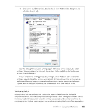 CHAPTER 4 Management Mechanisms 315
4. Once you’ve found the process, double-click to open the Properties dialog box and
select the Security tab.
Note that although the service is running as part of the local service account, the list of
­
privileges Windows assigned to it is much shorter than the list available to the local service
­
account shown in Table 4-9.
Because for a service-hosting process the privileges part of the token is the union of the
privileges requested by all the services running inside it, this must mean that services such as
Audiosrv and Eventlog have not requested privileges other than the ones shown by Process
Explorer. You can verify this by running the Sc.exe tool on those other services as well.
Service Isolation
Although restricting the privileges that a service has access to helps lessen the ability of a
­
compromised service process to compromise other processes, it does nothing to isolate the service
from resources that the account in which it is running has access to under normal conditions. As
mentioned earlier, the local system account has complete access to critical system files, registry keys,
 