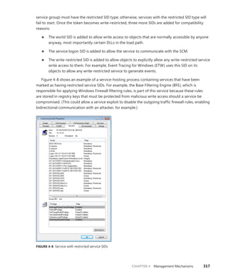 CHAPTER 4 Management Mechanisms 317
service group) must have the restricted SID type; otherwise, services with the restricted SID type will
fail to start. Once the token becomes write-restricted, three more SIDs are added for compatibility
reasons:
■
■ The world SID is added to allow write access to objects that are normally accessible by anyone
anyway, most importantly certain DLLs in the load path.
■
■ The service logon SID is added to allow the service to communicate with the SCM.
■
■ The write-restricted SID is added to allow objects to explicitly allow any write-restricted ­
service
write access to them. For example, Event Tracing for Windows (ETW) uses this SID on its
­
objects to allow any write-restricted service to generate events.
Figure 4-8 shows an example of a service-hosting process containing services that have been
marked as having restricted service SIDs. For example, the Base Filtering Engine (BFE), which is
responsible for applying Windows Firewall filtering rules, is part of this service because these rules
are stored in registry keys that must be protected from malicious write access should a service be
compromised. (This could allow a service exploit to disable the outgoing traffic firewall rules, enabling
bidirectional communication with an attacker, for example.)
FIGURE 4-8 Service with restricted service SIDs
 