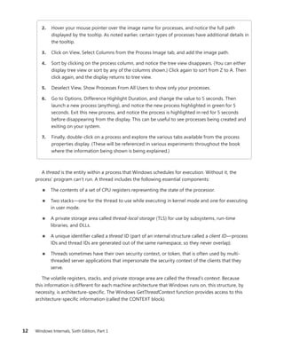 12 Windows Internals, Sixth Edition, Part 1
2. Hover your mouse pointer over the image name for processes, and notice the full path
­
displayed by the tooltip. As noted earlier, certain types of processes have additional details in
the tooltip.
3. Click on View, Select Columns from the Process Image tab, and add the image path.
4. Sort by clicking on the process column, and notice the tree view disappears. (You can either
display tree view or sort by any of the columns shown.) Click again to sort from Z to A. Then
click again, and the display returns to tree view.
5. Deselect View, Show Processes From All Users to show only your processes.
6. Go to Options, Difference Highlight Duration, and change the value to 5 seconds. Then
launch a new process (anything), and notice the new process highlighted in green for 5
­
seconds. Exit this new process, and notice the process is highlighted in red for 5 seconds
before disappearing from the display. This can be useful to see processes being created and
exiting on your system.
7. Finally, double-click on a process and explore the various tabs available from the process
properties display. (These will be referenced in various experiments throughout the book
where the information being shown is being explained.)
A thread is the entity within a process that Windows schedules for execution. Without it, the
­
process’ program can’t run. A thread includes the following essential components:
■
■ The contents of a set of CPU registers representing the state of the processor.
■
■ Two stacks—one for the thread to use while executing in kernel mode and one for executing
in user mode.
■
■ A private storage area called thread-local storage (TLS) for use by subsystems, run-time
­
libraries, and DLLs.
■
■ A unique identifier called a thread ID (part of an internal structure called a client ID—process
IDs and thread IDs are generated out of the same namespace, so they never overlap).
■
■ Threads sometimes have their own security context, or token, that is often used by multi-
threaded server applications that impersonate the security context of the clients that they
serve.
The volatile registers, stacks, and private storage area are called the thread’s context. Because
this information is different for each machine architecture that Windows runs on, this structure, by
necessity, is architecture-specific. The Windows GetThreadContext function provides access to this
­
architecture-specific information (called the CONTEXT block).
 
