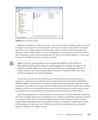 CHAPTER 4 Management Mechanisms 319
FIGURE 4-9 List of window stations
Regardless of whether services are running in a user account, the local system account, or the local
or network service accounts, services that aren’t running on the visible window station can’t receive
input from a user or display windows on the console. In fact, if a service were to pop up a normal
dialog box on the window station, the service would appear hung because no user would be able to
see the dialog box, which of course would prevent the user from providing keyboard or mouse input
to dismiss it and allow the service to continue executing.
Note In the past, it was possible to use the special MB_SERVICE_NOTIFICATION or
MB_DEFAULT_DESKTOP_ONLY flags with the MessageBox API to display messages on the
interactive window station even if the service was marked as noninteractive. Because of
session isolation, any service using this flag will receive an immediate IDOK return value,
and the message box will never be displayed.
In rare cases, a service can have a valid reason to interact with the user via dialog boxes or
­
windows. To configure a service with the right to interact with the user, the SERVICE_INTERACTIVE_
PROCESS modifier must be present in the service’s registry key’s Type parameter. (Note that services
configured to run under a user account can’t be marked as interactive.) When the SCM starts a service
marked as interactive, it launches the service’s process in the local system account’s security context
but connects the service with WinSta0 instead of the noninteractive service window station.
Were user processes to run in the same session as services, this connection to WinSta0 would allow
the service to display dialog boxes and windows on the console and enable those windows to respond
to user input because they would share the window station with the interactive services. However,
only processes owned by the system and Windows services run in session 0; all other logon sessions,
including those of console users, run in different sessions. Any window displayed by processes in
­
session 0 is therefore not visible to the user.
 
