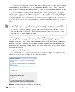 320 Windows Internals, Sixth Edition, Part 1
This additional boundary helps prevent shatter attacks, whereby a less privileged application sends
window messages to a window visible on the same window station to exploit a bug in a more privi-
leged process that owns the window, which permits it to execute code in the more privileged process.
To remain compatible with services that depend on user input, Windows includes a service that
notifies users when a service has displayed a window. The Interactive Services Detection (UI0Detect)
service looks for visible windows on the main desktop of the WinSta0 window station of session 0 and
displays a notification dialog box on the console user’s desktop, allowing the user to switch to session
0 and view the service’s UI. (This is akin to connecting to a local Terminal Services session or switching
users.)
Note The Interactive Services Detection mechanism is purely for application compatibility,
and developers are strongly recommended to move away from interactive services and use
a secondary, nonprivileged helper application to communicate visually with the user. Local
RPC or COM can be used between this helper application and the service for configuration
purposes after UI input has been received.
The dialog box, an example of which is shown in Figure 4-10, includes the process name, the time
when the UI message was displayed, and the title of the window being displayed. Once the user
­
connects to session 0, a similar dialog box provides a portal back to the user’s session. In the figure,
the service displaying a window is Microsoft Paint, which was explicitly started by the Sysinternals
PsExec utility with options that caused PsExec to run Paint in session 0. You can try this yourself with
the following command:
psexec –s –i 0 –d mspaint.exe
This tells PsExec to run Microsoft Paint as a system process (–s) running on session 0 (–i 0), and to
return immediately instead of waiting for the process to finish (–d).
FIGURE 4-10 The Interactive Services Detection service at work
 