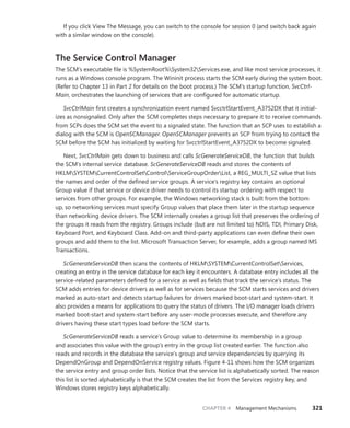 CHAPTER 4 Management Mechanisms 321
If you click View The Message, you can switch to the console for session 0 (and switch back again
with a similar window on the console).
The Service Control Manager
The SCM’s executable file is %SystemRoot%System32Services.exe, and like most service processes, it
runs as a Windows console program. The Wininit process starts the SCM early during the system boot.
(Refer to Chapter 13 in Part 2 for details on the boot process.) The SCM’s startup function, SvcCtrl-
Main, orchestrates the launching of services that are configured for automatic startup.
SvcCtrlMain first creates a synchronization event named SvcctrlStartEvent_A3752DX that it initial-
izes as nonsignaled. Only after the SCM completes steps necessary to prepare it to receive commands
from SCPs does the SCM set the event to a signaled state. The function that an SCP uses to establish a
dialog with the SCM is OpenSCManager. OpenSCManager prevents an SCP from trying to contact the
SCM before the SCM has initialized by waiting for SvcctrlStartEvent_A3752DX to become signaled.
Next, SvcCtrlMain gets down to business and calls ScGenerateServiceDB, the function that builds
the SCM’s internal service database. ScGenerateServiceDB reads and stores the contents of
HKLMSYSTEMCurrentControlSetControlServiceGroupOrderList, a REG_MULTI_SZ value that lists
the names and order of the defined service groups. A service’s registry key contains an optional
Group value if that service or device driver needs to control its startup ordering with respect to
services from other groups. For example, the Windows networking stack is built from the bottom
up, so networking services must specify Group values that place them later in the startup sequence
than networking device drivers. The SCM internally creates a group list that preserves the ordering of
the groups it reads from the registry. Groups include (but are not limited to) NDIS, TDI, Primary Disk,
Keyboard Port, and Keyboard Class. Add-on and third-party applications can even define their own
groups and add them to the list. Microsoft Transaction Server, for example, adds a group named MS
Transactions.
ScGenerateServiceDB then scans the contents of HKLMSYSTEMCurrentControlSetServices,
creating an entry in the service database for each key it encounters. A database entry includes all the
service-related parameters defined for a service as well as fields that track the service’s status. The
SCM adds entries for device drivers as well as for services because the SCM starts services and drivers
marked as auto-start and detects startup failures for drivers marked boot-start and system-start. It
also provides a means for applications to query the status of drivers. The I/O manager loads ­
drivers
marked boot-start and system-start before any user-mode processes execute, and therefore any
­
drivers having these start types load before the SCM starts.
ScGenerateServiceDB reads a service’s Group value to determine its membership in a group
and associates this value with the group’s entry in the group list created earlier. The function also
reads and records in the database the service’s group and service dependencies by querying its
­
DependOnGroup and DependOnService registry values. Figure 4-11 shows how the SCM organizes
the service entry and group order lists. Notice that the service list is alphabetically sorted. The reason
this list is sorted alphabetically is that the SCM creates the list from the Services registry key, and
­
Windows stores registry keys alphabetically.
 