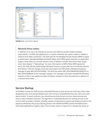 CHAPTER 4 Management Mechanisms 323
FIGURE 4-12 List of driver objects
Network Drive Letters
In addition to its role as an interface to services, the SCM has another totally unrelated
­
responsibility: it notifies GUI applications in a system whenever the system creates or deletes a
network drive-letter connection. The SCM waits for the Multiple Provider Router (MPR) to signal
a named event, BaseNamedObjectsScNetDrvMsg, which MPR signals whenever an application
assigns a drive letter to a remote network share or deletes a remote-share drive-letter assign-
ment. (See Chapter 7, “Networking,” for more information on MPR.) When MPR signals the
event, the SCM calls the GetDriveType Windows function to query the list of connected network
drive letters. If the list changes across the event signal, the SCM sends a Windows broadcast
message of type WM_DEVICECHANGE. The SCM uses either DBT_DEVICEREMOVECOMPLETE or
DBT_DEVICEARRIVAL as the message’s subtype. This message is primarily intended for Windows
Explorer so that it can update any open Computer windows to show the presence or absence of
a network drive letter.
Service Startup
SvcCtrlMain invokes the SCM function ScAutoStartServices to start all services that have a Start value
designating auto-start (except delayed auto-start services). ScAutoStartServices also starts auto-start
device drivers. To avoid confusion, you should assume that the term services means services and
drivers unless indicated otherwise. The algorithm in ScAutoStartServices for starting services in the
correct order proceeds in phases, whereby a phase corresponds to a group and phases proceed in the
sequence defined by the group ordering stored in the HKLMSYSTEMCurrentControlSetControl
ServiceGroupOrderList registry value. The List value, shown in Figure 4-13, includes the names of
 
