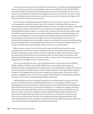 326 Windows Internals, Sixth Edition, Part 1
An interactive service must open the WinSta0 window station, but before ScLogonAndStartImage
allows an interactive service to access WinSta0 it checks to see whether the value HKLMSYSTEM
CurrentControlSetControlWindowsNoInteractiveServices is set. Administrators set this value to
prevent services marked as interactive from displaying windows on the console. This option is desir-
able in unattended server environments in which no user is present to respond to the Session 0 UI
Discovery notification from interactive services.
As its next step, ScLogonAndStartImage proceeds to launch the service’s process, if the ­
process
hasn’t already been started (for another service, for example). The SCM starts the process in a
­
suspended state with the CreateProcessAsUser Windows function. The SCM next creates a named pipe
through which it communicates with the service process, and it assigns the pipe the name
PipeNetNtControlPipeX, where X is a number that increments each time the SCM creates a pipe.
The SCM resumes the service process via the ResumeThread function and waits for the service to
­
connect to its SCM pipe. If it exists, the registry value HKLMSYSTEMCurrentControlSetControl
ServicesPipeTimeout determines the length of time that the SCM waits for a service to call
StartServiceCtrlDispatcher and connect before it gives up, terminates the process, and concludes that
the service failed to start. If ServicesPipeTimeout doesn’t exist, the SCM uses a default timeout of 30
seconds. The SCM uses the same timeout value for all its service communications.
When a service connects to the SCM through the pipe, the SCM sends the service a start
­
command. If the service fails to respond positively to the start command within the timeout
­
period, the SCM gives up and moves on to start the next service. When a service doesn’t respond
to a start request, the SCM doesn’t terminate the process, as it does when a service doesn’t call
­
StartServiceCtrlDispatcher within the timeout; instead, it notes an error in the system Event Log that
indicates the service failed to start in a timely manner.
If the service the SCM starts with a call to ScStartService has a Type registry value of SERVICE_­
KERNEL_DRIVER or SERVICE_FILE_SYSTEM_DRIVER, the service is really a device driver, so
­
ScStartService calls ScLoadDeviceDriver to load the driver. ScLoadDeviceDriver enables the load driver
security privilege for the SCM process and then invokes the kernel service NtLoadDriver, passing in
the data in the ImagePath value of the driver’s registry key. Unlike services, drivers don’t need to
specify an ImagePath value, and if the value is absent, the SCM builds an image path by appending
the driver’s name to the string %SystemRoot%System32Drivers.
ScAutoStartServices continues looping through the services belonging to a group until all the
­
services have either started or generated dependency errors. This looping is the SCM’s way of
­
automatically ordering services within a group according to their DependOnService ­
dependencies.
The SCM will start the services that other services depend on in earlier loops, skipping the depen-
dent services until subsequent loops. Note that the SCM ignores Tag values for Windows services,
which you might come across in subkeys under the HKLMSYSTEMCurrentControlSetServices
key; the I/O manager honors Tag values to order device driver startup within a group for boot-
start and ­
system-start drivers. Once the SCM completes phases for all the groups listed in the
­
ServiceGroupOrderList value, it performs a phase for services belonging to groups not listed in the
value and then executes a final phase for services without a group.
 