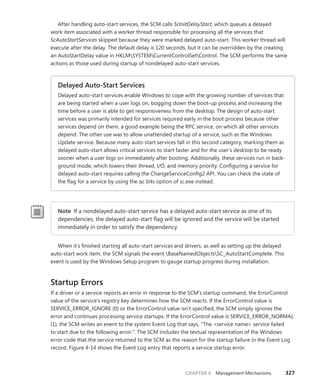 CHAPTER 4 Management Mechanisms 327
After handling auto-start services, the SCM calls ScInitDelayStart, which queues a delayed
work item associated with a worker thread responsible for processing all the services that
­
ScAutoStartServices skipped because they were marked delayed auto-start. This worker thread will
execute after the delay. The default delay is 120 seconds, but it can be overridden by the creating
an AutoStartDelay value in HKLMSYSTEMCurrentControlSetControl. The SCM performs the same
­
actions as those used during startup of nondelayed auto-start services.
Delayed Auto-Start Services
Delayed auto-start services enable Windows to cope with the growing number of services that
are being started when a user logs on, bogging down the boot-up process and increasing the
time before a user is able to get responsiveness from the desktop. The design of auto-start
services was primarily intended for services required early in the boot process because other
services depend on them, a good example being the RPC service, on which all other services
depend. The other use was to allow unattended startup of a service, such as the Windows
Update service. Because many auto-start services fall in this second category, marking them as
delayed auto-start allows critical services to start faster and for the user’s desktop to be ready
sooner when a user logs on immediately after booting. Additionally, these services run in back-
ground mode, which lowers their thread, I/O, and memory priority. Configuring a service for
delayed auto-start requires calling the ChangeServiceConfig2 API. You can check the state of
the flag for a service by using the qc bits option of sc.exe instead.
Note If a nondelayed auto-start service has a delayed auto-start service as one of its
­
dependencies, the delayed auto-start flag will be ignored and the service will be started
immediately in order to satisfy the dependency.
When it’s finished starting all auto-start services and drivers, as well as setting up the delayed
auto-start work item, the SCM signals the event BaseNamedObjectsSC_AutoStartComplete. This
event is used by the Windows Setup program to gauge startup progress during installation.
Startup Errors
If a driver or a service reports an error in response to the SCM’s startup command, the ­
ErrorControl
value of the service’s registry key determines how the SCM reacts. If the ErrorControl value is
­
SERVICE_ERROR_IGNORE (0) or the ErrorControl value isn’t specified, the SCM simply ignores the
­
error and continues processing service startups. If the ErrorControl value is SERVICE_ERROR_NORMAL
(1), the SCM writes an event to the system Event Log that says, “The <service name> service failed
to start due to the following error:”. The SCM includes the textual representation of the Windows
error code that the service returned to the SCM as the reason for the startup failure in the Event Log
record. Figure 4-14 shows the Event Log entry that reports a service startup error.
 
