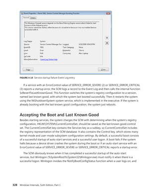 328 Windows Internals, Sixth Edition, Part 1
FIGURE 4-14 Service startup failure Event Log entry
If a service with an ErrorControl value of SERVICE_ERROR_SEVERE (2) or SERVICE_ERROR_CRITICAL
(3) reports a startup error, the SCM logs a record to the Event Log and then calls the internal function
ScRevertToLastKnownGood. This function switches the system’s registry configuration to a version,
named last known good, with which the system last booted successfully. Then it restarts the system
using the NtShutdownSystem system service, which is implemented in the executive. If the system is
already booting with the last known good configuration, the system just reboots.
Accepting the Boot and Last Known Good
Besides starting services, the system charges the SCM with determining when the system’s registry
configuration, HKLMSYSTEMCurrentControlSet, should be saved as the last known good control
set. The CurrentControlSet key contains the Services key as a subkey, so CurrentControlSet includes
the registry representation of the SCM database. It also contains the Control key, which stores many
kernel-mode and user-mode subsystem configuration settings. By default, a successful boot consists
of a successful startup of auto-start services and a successful user logon. A boot fails if the system
halts because a device driver crashes the system during the boot or if an auto-start service with an
ErrorControl value of SERVICE_ERROR_SEVERE or SERVICE_ERROR_CRITICAL reports a startup error.
The SCM obviously knows when it has completed a successful startup of the auto-start
­
services, but Winlogon (%SystemRoot%System32Winlogon.exe) must notify it when there is a
­
successful logon. Winlogon invokes the NotifyBootConfigStatus function when a user logs on, and
 
