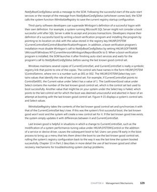 CHAPTER 4 Management Mechanisms 329
­
NotifyBootConfigStatus sends a message to the SCM. Following the successful start of the auto-start
services or the receipt of the message from NotifyBootConfigStatus (whichever comes last), the SCM
calls the system function NtInitializeRegistry to save the current registry startup configuration.
Third-party software developers can supersede Winlogon’s definition of a successful logon with
their own definition. For example, a system running Microsoft SQL Server might not consider a boot
successful until after SQL Server is able to accept and process transactions. Developers ­
impose their
definition of a successful boot by writing a boot-verification program and installing the ­
program by
pointing to its location on disk with the value stored in the registry key HKLMSYSTEM
­
CurrentControlSetControlBootVerificationProgram. In addition, a boot-verification program’s
­
installation must disable Winlogon’s call to NotifyBootConfigStatus by setting HKLMSOFTWARE
MicrosoftWindows NTCurrentVersionWinlogonReportBootOk to 0. When a boot-verification
­
program is installed, the SCM launches it after finishing auto-start services and waits for the
­
program’s call to NotifyBootConfigStatus before saving the last known good control set.
Windows maintains several copies of CurrentControlSet, and CurrentControlSet is really a ­
symbolic
registry link that points to one of the copies. The control sets have names in the form HKLMSYSTEM
ControlSetnnn, where nnn is a number such as 001 or 002. The HKLMSYSTEMSelect key con-
tains values that identify the role of each control set. For example, if CurrentControlSet points to
­
ControlSet001, the Current value under Select has a value of 1. The LastKnownGood value under
Select contains the number of the last known good control set, which is the control set last used to
boot successfully. Another value that might be on your system under the Select key is Failed, which
points to the last control set for which the boot was deemed unsuccessful and aborted in favor of an
attempt at booting with the last known good control set. Figure 4-15 displays a system’s control sets
and Select values.
NtInitializeRegistry takes the contents of the last known good control set and synchronizes it with
that of the CurrentControlSet key’s tree. If this was the system’s first successful boot, the last known
good won’t exist and the system will create a new control set for it. If the last known good tree exists,
the system simply updates it with differences between it and CurrentControlSet.
Last known good is helpful in situations in which a change to CurrentControlSet, such as the
­
modification of a system performance-tuning value under HKLMSYSTEMControl or the addition
of a service or device driver, causes the subsequent boot to fail. Users can press F8 early in the boot
­
process to bring up a menu that lets them direct the boot to use the last known good control set,
rolling the system’s registry configuration back to the way it was the last time the system booted
­
successfully. Chapter 13 in Part 2 describes in more detail the use of last known good and other
­
recovery mechanisms for troubleshooting system startup problems.
 