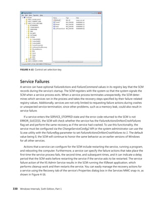 330 Windows Internals, Sixth Edition, Part 1
FIGURE 4-15 Control set selection key
Service Failures
A service can have optional FailureActions and FailureCommand values in its registry key that the SCM
records during the service’s startup. The SCM registers with the system so that the system signals the
SCM when a service process exits. When a service process terminates unexpectedly, the SCM deter-
mines which services ran in the process and takes the recovery steps specified by their failure-related
registry values. Additionally, services are not only limited to requesting failure actions during crashes
or unexpected service termination, since other problems, such as a memory leak, could also result in
service failure.
If a service enters the SERVICE_STOPPED state and the error code returned to the SCM is not
­
ERROR_SUCCESS, the SCM will check whether the service has the FailureActionsOnNonCrashFailures
flag set and perform the same recovery as if the service had crashed. To use this functionality, the
service must be configured via the ChangeServiceConfig2 API or the system administrator can use the
Sc.exe utility with the Failureflag parameter to set FailureActionsOnNonCrashFailures to 1. The default
value being 0, the SCM will continue to honor the same behavior as on earlier versions of Windows
for all other services.
Actions that a service can configure for the SCM include restarting the service, running a program,
and rebooting the computer. Furthermore, a service can specify the failure actions that take place the
first time the service process fails, the second time, and subsequent times, and it can indicate a delay
period that the SCM waits before restarting the service if the service asks to be restarted. The service
failure action of the IIS Admin Service results in the SCM running the IISReset application, which
performs cleanup work and then restarts the service. You can easily manage the recovery actions for
a service using the Recovery tab of the service’s Properties dialog box in the Services MMC snap-in, as
shown in Figure 4-16.
 