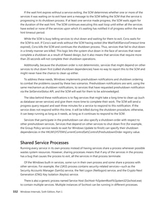 332 Windows Internals, Sixth Edition, Part 1
If the wait hint expires without a service exiting, the SCM determines whether one or more of the
services it was waiting on to exit have sent a message to the SCM telling the SCM that the service is
progressing in its shutdown process. If at least one service made progress, the SCM waits again for
the duration of the wait hint. The SCM continues executing this wait loop until either all the services
have exited or none of the services upon which it’s waiting has notified it of progress within the wait
hint timeout period.
While the SCM is busy telling services to shut down and waiting for them to exit, Csrss waits for
the SCM to exit. If Csrss’s wait ends without the SCM having exited (the WaitToKillServiceTimeout time
expired), Csrss kills the SCM and continues the shutdown process. Thus, services that fail to shut down
in a timely manner are killed. This logic lets the system shut down in the face of services that never
complete a shutdown as a result of flawed design, but it also means that services that require more
than 20 seconds will not complete their shutdown operations.
Additionally, because the shutdown order is not deterministic, services that might depend on other
services to shut down first (called shutdown dependencies) have no way to report this to the SCM and
might never have the chance to clean up either.
To address these needs, Windows implements preshutdown notifications and shutdown ordering
to combat the problems caused by these two scenarios. Preshutdown notifications are sent, using the
same mechanism as shutdown notifications, to services that have requested preshutdown notification
via the SetServiceStatus API, and the SCM will wait for them to be acknowledged.
The idea behind these notifications is to flag services that might take a long time to clean up (such
as database server services) and give them more time to complete their work. The SCM will send a
progress query request and wait three minutes for a service to respond to this notification. If the
service does not respond within this time, it will be killed during the shutdown procedure; otherwise,
it can keep running as long as it needs, as long as it continues to respond to the SCM.
Services that participate in the preshutdown can also specify a shutdown order with respect to
other preshutdown services. Services that depend on other services to shut down first (for example,
the Group Policy service needs to wait for Windows Update to finish) can specify their shutdown
­
dependencies in the HKLMSYSTEMCurrentControlSetControlPreshutdownOrder registry value.
Shared Service Processes
Running every service in its own process instead of having services share a process whenever possible
wastes system resources. However, sharing processes means that if any of the services in the process
has a bug that causes the process to exit, all the services in that process terminate.
Of the Windows built-in services, some run in their own process and some share a process with
other services. For example, the LSASS process contains security-related services—such as the
­
Security Accounts Manager (SamSs) service, the Net Logon (Netlogon) service, and the Crypto Next
Generation (CNG) Key Isolation (KeyIso) service.
There is also a generic process named Service Host (SvcHost–%SystemRoot%System32Svchost.exe)
to contain multiple services. Multiple instances of SvcHost can be running in different processes.
 