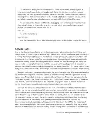 CHAPTER 4 Management Mechanisms 335
The information displayed includes the service’s name, display name, and description, if
it has one, which Process Explorer shows beneath the service list when you select a service.
­
Additionally, the path of the DLL containing the service is shown. This information is useful for
mapping thread start addresses (shown on the Threads tab) to their respective services, which
can help in cases of service-related problems such as troubleshooting high CPU usage.
You can also use the tlist.exe tool from the Debugging Tools for Windows or Tasklist, which
ships with Windows, to view the list of services running within processes from a command
prompt. The syntax to see services with Tlist is:
tlist /s
The syntax for tasklist is:
tasklist /svc
Note that these utilities do not show service display names or descriptions, only service names.
Service Tags
One of the disadvantages of using service-hosting processes is that accounting for CPU time and
­
usage, as well as for the usage of resources, by a specific service is much harder because each service
is sharing the memory address space, handle table, and per-process CPU accounting numbers with
the other services that are part of the same service group. Although there is always a thread inside
the service-hosting process that belongs to a certain service, this association might not always be
easy to make. For example, the service might be using worker threads to perform its operation, or
perhaps the start address and stack of the thread do not reveal the service’s DLL name, making it hard
to figure out what kind of work a thread might exactly be doing and to which service it might belong.
Windows implements a service attribute called the service tag, which the SCM generates by calling
ScGenerateServiceTag when a service is created or when the service database is generated during
system boot. The attribute is simply an index identifying the service. The service tag is stored in the
SubProcessTag field of the thread environment block (TEB) of each thread (see Chapter 5, “Processes
and Threads,” for more information on the TEB) and is propagated across all threads that a main
­
service thread creates (except threads created indirectly by thread-pool APIs).
Although the service tag is kept internal to the SCM, several Windows utilities, like Netstat.exe
(a utility you can use for displaying which programs have opened which ports on the network), use
undocumented APIs to query service tags and map them to service names. Because the TCP/IP stack
saves the service tag of the threads that create TCP/IP end points, when you run Netstat with the
–b parameter, Netstat can report the service name for end points created by services. Another tool
you can use to look at service tags is ScTagQuery from Winsider Seminars & Solutions Inc.
(www.winsiderss.com/tools/sctagquery/sctagquery.htm). It can query the SCM for the mappings of
every service tag and display them either systemwide or per-process. It can also show you to which
services all the threads inside a service-hosting process belong. (This is conditional on those threads
 
