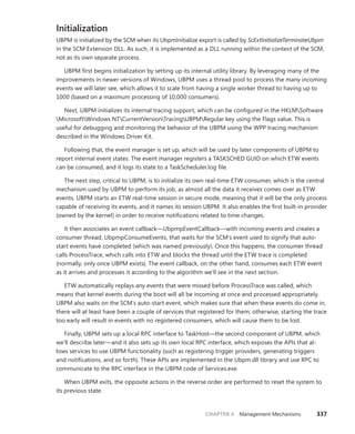 CHAPTER 4 Management Mechanisms 337
Initialization
UBPM is initialized by the SCM when its UbpmInitialize export is called by ScExtInitializeTerminateUbpm
in the SCM Extension DLL. As such, it is implemented as a DLL running within the context of the SCM,
not as its own separate process.
UBPM first begins initialization by setting up its internal utility library. By leveraging many of the
improvements in newer versions of Windows, UBPM uses a thread pool to process the many incoming
events we will later see, which allows it to scale from having a single worker thread to having up to
1000 (based on a maximum processing of 10,000 consumers).
Next, UBPM initializes its internal tracing support, which can be configured in the HKLMSoftware
MicrosoftWindows NTCurrentVersionTracingUBPMRegular key using the Flags value. This is
useful for debugging and monitoring the behavior of the UBPM using the WPP tracing mechanism
described in the Windows Driver Kit.
Following that, the event manager is set up, which will be used by later components of UBPM to
report internal event states. The event manager registers a TASKSCHED GUID on which ETW events
can be consumed, and it logs its state to a TaskScheduler.log file.
The next step, critical to UBPM, is to initialize its own real-time ETW consumer, which is the central
mechanism used by UBPM to perform its job, as almost all the data it receives comes over as ETW
events. UBPM starts an ETW real-time session in secure mode, meaning that it will be the only process
capable of receiving its events, and it names its session UBPM. It also enables the first built-in provider
(owned by the kernel) in order to receive notifications related to time changes.
It then associates an event callback—UbpmpEventCallback—with incoming events and creates a
consumer thread, UbpmpConsumeEvents, that waits for the SCM’s event used to signify that auto-
start events have completed (which was named previously). Once this happens, the consumer thread
calls ProcessTrace, which calls into ETW and blocks the thread until the ETW trace is completed
­
(normally, only once UBPM exists). The event callback, on the other hand, consumes each ETW event
as it arrives and processes it according to the algorithm we’ll see in the next section.
ETW automatically replays any events that were missed before ProcessTrace was called, which
means that kernel events during the boot will all be incoming at once and processed appropriately.
UBPM also waits on the SCM’s auto-start event, which makes sure that when these events do come in,
there will at least have been a couple of services that registered for them; otherwise, starting the trace
too early will result in events with no registered consumers, which will cause them to be lost.
Finally, UBPM sets up a local RPC interface to TaskHost—the second component of UBPM, which
we’ll describe later—and it also sets up its own local RPC interface, which exposes the APIs that al-
lows services to use UBPM functionality (such as registering trigger providers, generating triggers
and notifications, and so forth). These APIs are implemented in the Ubpm.dll library and use RPC to
­
communicate to the RPC interface in the UBPM code of Services.exe.
When UBPM exits, the opposite actions in the reverse order are performed to reset the system to
its previous state.
 