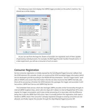 CHAPTER 4 Management Mechanisms 339
The following screen shot displays the UBPM trigger providers on the author’s machine. You
should see a similar display.
As you can see from the large list, dozens of providers are registered, each of them capable
of generating individual events. For example, the BfeTriggerProvider handles Firewall events. In
a later experiment, you will see a consumer of such an event.
Consumer Registration
Service consumer registration is initially exposed by the ScExtRegisterTriggerConsumer callback that
the SCM Extension DLL provides. Its job is to receive all the SCM-formatted trigger information (which
service developers provide according to the MSDN API documentation, “Service Trigger Events” avail-
able on MSDN) and convert that information into the raw data structures that UBPM internally uses.
Once all the processing is finished, the SCM Extension DLL packages the trigger and associates it with
two actions: UBPM Start Service and UBPM Stop Service.
The Scheduled Tasks service, which also leverages UBPM, provides similar functionality through an
internal UBPM Singleton Class, which calls into Ubpm.dll. It allows its internal RegisterTask API to also
register for trigger consumption, and it does similar processing of its input data, with the difference
being that it uses the UBPM Start EXE action. Next, to actually perform the registration, both open a
handle to UBPM, check if the consumer is already registered (changes to existing consumers are not
allowed), and finally register the provider through the UbpmRegisterTriggerConsumer API.
 