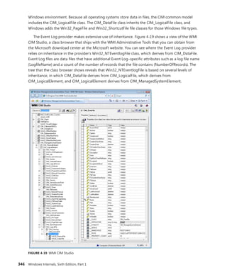 346 Windows Internals, Sixth Edition, Part 1
­
Windows environment. Because all operating systems store data in files, the CIM common model
includes the CIM_LogicalFile class. The CIM_DataFile class inherits the CIM_LogicalFile class, and
­
Windows adds the Win32_PageFile and Win32_ShortcutFile file classes for those Windows file types.
The Event Log provider makes extensive use of inheritance. Figure 4-19 shows a view of the WMI
CIM Studio, a class browser that ships with the WMI Administrative Tools that you can obtain from
the Microsoft download center at the Microsoft website. You can see where the Event Log provider
relies on inheritance in the provider’s Win32_NTEventlogFile class, which derives from CIM_DataFile.
Event Log files are data files that have additional Event Log–specific attributes such as a log file name
(­
LogfileName) and a count of the number of records that the file contains (NumberOfRecords). The
tree that the class browser shows reveals that Win32_NTEventlogFile is based on several levels of
inheritance, in which CIM_DataFile derives from CIM_LogicalFile, which derives from ­­
CIM_LogicalElement, and CIM_LogicalElement derives from CIM_ManagedSystemElement.
FIGURE 4-19 WMI CIM Studio
 