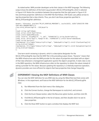 CHAPTER 4 Management Mechanisms 347
As stated earlier, WMI provider developers write their classes in the MOF language. The ­
following
output shows the definition of the Event Log provider’s Win32_NTEventlogFile, which is selected
in Figure 4-19. Notice the correlation between the properties that the right panel in Figure 4-19
lists and those properties’ definitions in the MOF file that follows. CIM Studio uses yellow arrows to
tag the properties that a class inherits. Thus, you don’t see those properties specified in ­
Win32_NTEventlogFile’s definition.
dynamic: ToInstance, provider("MS_NT_EVENTLOG_PROVIDER"), Locale(1033), UUID("{8502C57B-5FBB-
11D2-AAC1-006008C78BC7}")]
class Win32_NTEventlogFile : CIM_DataFile
{
[read] string LogfileName;
[read, write] uint32 MaxFileSize;
[read] uint32 NumberOfRecords;
[read, volatile, ValueMap{"0", "1..365", "4294967295"}] string OverWritePolicy;
[read, write, Units("Days"), Range("0-365 | 4294967295")] uint32 OverwriteOutDated;
[read] string Sources[];
[implemented, Privileges{"SeSecurityPrivilege", "SeBackupPrivilege"}] uint32 ClearEventlog([in]
string ArchiveFileName);
[implemented, Privileges{"SeSecurityPrivilege", "SeBackupPrivilege"}] uint32 BackupEventlog([in]
string ArchiveFileName);
};
One term worth reviewing is dynamic, which is a descriptive designator for the
Win32_NTEventlogFile class that the MOF file in the preceding output shows. “Dynamic” means that
the WMI infrastructure asks the WMI provider for the values of properties associated with an object
of that class whenever a management application queries the object’s properties. A static class is one
in the WMI repository; the WMI infrastructure refers to the repository to obtain the values instead of
asking a provider for the values. Because updating the repository is a relatively expensive operation,
dynamic providers are more efficient for objects that have properties that change frequently.
EXPERIMENT: Viewing the MOF Definitions of WMI Classes
You can view the MOF definition for any WMI class by using the WbemTest tool that comes with
Windows. In this experiment, we’ll look at the MOF definition for the Win32_NTEventLogFile
class:
1. Run Wbemtest from the Start menu’s Run dialog box.
2. Click the Connect button, change the Namespace to rootcimv2, and connect.
3. Click the Enum Classes button, select the Recursive option button, and then click OK.
4. Find Win32_NTEventLogFile in the list of classes, and then double-click it to see its
class properties.
5. Click the Show MOF button to open a window that displays the MOF text.
 