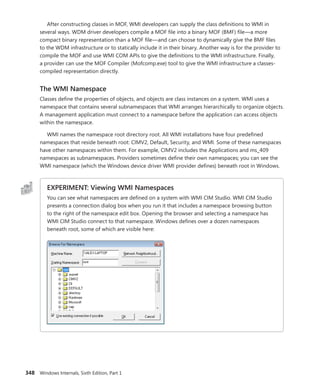 348 Windows Internals, Sixth Edition, Part 1
After constructing classes in MOF, WMI developers can supply the class definitions to WMI in
several ways. WDM driver developers compile a MOF file into a binary MOF (BMF) file—a more
compact binary representation than a MOF file—and can choose to dynamically give the BMF files
to the WDM infrastructure or to statically include it in their binary. Another way is for the provider to
compile the MOF and use WMI COM APIs to give the definitions to the WMI infrastructure. Finally,
a provider can use the MOF Compiler (Mofcomp.exe) tool to give the WMI infrastructure a classes-
compiled representation directly.
The WMI Namespace
Classes define the properties of objects, and objects are class instances on a system. WMI uses a
namespace that contains several subnamespaces that WMI arranges hierarchically to organize objects.
A management application must connect to a namespace before the application can access objects
within the namespace.
WMI names the namespace root directory root. All WMI installations have four predefined
namespaces that reside beneath root: CIMV2, Default, Security, and WMI. Some of these namespaces
have other namespaces within them. For example, CIMV2 includes the Applications and ms_409
namespaces as subnamespaces. Providers sometimes define their own namespaces; you can see the
WMI namespace (which the Windows device driver WMI provider defines) beneath root in Windows.
EXPERIMENT: Viewing WMI Namespaces
You can see what namespaces are defined on a system with WMI CIM Studio. WMI CIM Studio
presents a connection dialog box when you run it that includes a namespace browsing ­
button
to the right of the namespace edit box. Opening the browser and selecting a namespace has
WMI CIM Studio connect to that namespace. Windows defines over a dozen namespaces
­
beneath root, some of which are visible here:
 