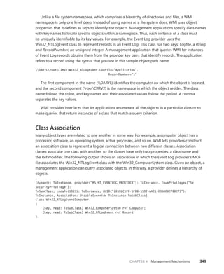 CHAPTER 4 Management Mechanisms 349
Unlike a file system namespace, which comprises a hierarchy of directories and files, a WMI
namespace is only one level deep. Instead of using names as a file system does, WMI uses object
properties that it defines as keys to identify the objects. Management applications specify class names
with key names to locate specific objects within a namespace. Thus, each instance of a class must
be uniquely identifiable by its key values. For example, the Event Log provider uses the ­
Win32_NTLogEvent class to represent records in an Event Log. This class has two keys: Logfile, a string;
and RecordNumber, an unsigned integer. A management application that queries WMI for instances
of Event Log records obtains them from the provider key pairs that identify records. The ­
application
refers to a record using the syntax that you see in this sample object path name:
DARYLrootCIMV2:Win32_NTLogEvent.Logfile="Application",
RecordNumber="1"
The first component in the name (DARYL) identifies the computer on which the object is ­
located,
and the second component (rootCIMV2) is the namespace in which the object resides. The class
name follows the colon, and key names and their associated values follow the period. A comma
­
separates the key values.
WMI provides interfaces that let applications enumerate all the objects in a particular class or to
make queries that return instances of a class that match a query criterion.
Class Association
Many object types are related to one another in some way. For example, a computer object has a
processor, software, an operating system, active processes, and so on. WMI lets providers construct
an association class to represent a logical connection between two different classes. Association
classes associate one class with another, so the classes have only two properties: a class name and
the Ref modifier. The following output shows an association in which the Event Log provider’s MOF
file associates the Win32_NTLogEvent class with the Win32_ComputerSystem class. Given an object, a
management application can query associated objects. In this way, a provider defines a hierarchy of
objects.
[dynamic: ToInstance, provider("MS_NT_EVENTLOG_PROVIDER"): ToInstance, EnumPrivileges{"Se
SecurityPrivilege"}:
ToSubClass, Locale(1033): ToInstance, UUID("{8502C57F-5FBB-11D2-AAC1-006008C78BC7}"):
ToInstance, Association: DisableOverride ToInstance ToSubClass]
class Win32_NTLogEventComputer
{
[key, read: ToSubClass] Win32_ComputerSystem ref Computer;
[key, read: ToSubClass] Win32_NTLogEvent ref Record;
};
 