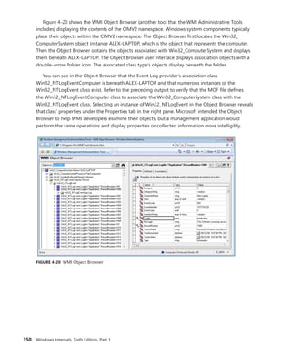 350 Windows Internals, Sixth Edition, Part 1
Figure 4-20 shows the WMI Object Browser (another tool that the WMI Administrative Tools
includes) displaying the contents of the CIMV2 namespace. Windows system components ­
typically
place their objects within the CIMV2 namespace. The Object Browser first locates the Win32_­
ComputerSystem object instance ALEX-LAPTOP, which is the object that represents the computer.
Then the Object Browser obtains the objects associated with Win32_ComputerSystem and displays
them beneath ALEX-LAPTOP. The Object Browser user interface displays association objects with a
double-arrow folder icon. The associated class type’s objects display beneath the folder.
You can see in the Object Browser that the Event Log provider’s association class
Win32_NTLogEventComputer is beneath ALEX-LAPTOP and that numerous instances of the
Win32_NTLogEvent class exist. Refer to the preceding output to verify that the MOF file defines
the Win32_NTLogEventComputer class to associate the Win32_ComputerSystem class with the
Win32_NTLogEvent class. Selecting an instance of Win32_NTLogEvent in the Object Browser ­
reveals
that class’ properties under the Properties tab in the right pane. Microsoft intended the Object
Browser to help WMI developers examine their objects, but a management application would
­
perform the same operations and display properties or collected information more intelligibly.
FIGURE 4-20 WMI Object Browser
 