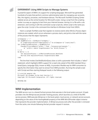 CHAPTER 4 Management Mechanisms 351
EXPERIMENT: Using WMI Scripts to Manage Systems
A powerful aspect of WMI is its support for scripting languages. Microsoft has generated
­
hundreds of scripts that perform common administrative tasks for managing user accounts,
files, the registry, processes, and hardware devices. The Microsoft TechNet Scripting Center
website serves as the central location for Microsoft scripts. Using a script from the scripting
center is as easy as copying its text from your Internet browser, storing it in a file with a .vbs
­
extension, and running it with the command cscript script.vbs, where script is the name you
gave the script. Cscript is the command-line interface to Windows Script Host (WSH).
Here’s a sample TechNet script that registers to receive events when Win32_Process object
instances are created, which occurs whenever a process starts, and prints a line with the name
of the process that the object represents:
strComputer = "."
Set objWMIService = GetObject("winmgmts:" _
& "{impersonationLevel=impersonate}!" & strComputer & "rootcimv2")
Set colMonitoredProcesses = objWMIService. _
ExecNotificationQuery("select * from __instancecreationevent " _
& " within 1 where TargetInstance isa ‘Win32_Process’")
i = 0
Do While i = 0
Set objLatestProcess = colMonitoredProcesses.NextEvent
Wscript.Echo objLatestProcess.TargetInstance.Name
Loop
The line that invokes ExecNotificationQuery does so with a parameter that includes a “select”
statement, which highlights WMI’s support for a read-only subset of the ANSI standard Struc-
tured Query Language (SQL), known as WQL, to provide a flexible way for WMI consumers to
specify the information they want to extract from WMI providers. Running the sample script
with Cscript and then starting Notepad results in the following output:
C:>cscript monproc.vbs
Microsoft (R) Windows Script Host Version 5.7
Copyright (C) Microsoft Corporation. All rights reserved.
NOTEPAD.EXE
WMI Implementation
The WMI service runs in a shared Svchost process that executes in the local system account. It loads
providers into the Wmiprvse.exe provider-hosting process, which launches as a child of the RPC
service process. WMI executes Wmiprvse in the local system, local service, or network service account,
depending on the value of the HostingModel property of the WMI Win32Provider object instance
that represents the provider implementation. A Wmiprvse process exits after the provider is removed
from the cache, one minute following the last provider request it receives.
 