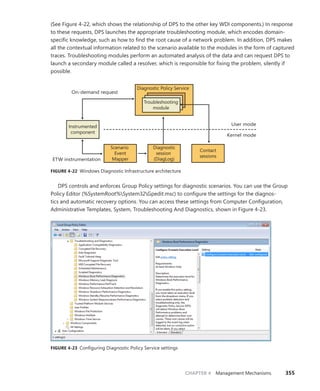 CHAPTER 4 Management Mechanisms 355
(See Figure 4-22, which shows the relationship of DPS to the other key WDI components.) In response
to these requests, DPS launches the appropriate troubleshooting module, which encodes domain-
specific knowledge, such as how to find the root cause of a network problem. In addition, DPS makes
all the contextual information related to the scenario available to the modules in the form of captured
traces. Troubleshooting modules perform an automated analysis of the data and can request DPS to
launch a secondary module called a resolver, which is responsible for fixing the problem, silently if
possible.
User mode
Instrumented
component
Kernel mode
Diagnostic Policy Service
Troubleshooting
module
Contact
sessions
Diagnostic
session
(DiagLog)
Scenario
Event
Mapper
On-demand request
ETW instrumentation
FIGURE 4-22 Windows Diagnostic Infrastructure architecture
DPS controls and enforces Group Policy settings for diagnostic scenarios. You can use the Group
Policy Editor (%SystemRoot%System32Gpedit.msc) to configure the settings for the diagnos-
tics and automatic recovery options. You can access these settings from Computer Configuration,
­
Administrative Templates, System, Troubleshooting And Diagnostics, shown in Figure 4-23.
FIGURE 4-23 Configuring Diagnostic Policy Service settings
 