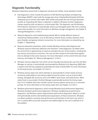 356 Windows Internals, Sixth Edition, Part 1
Diagnostic Functionality
Windows implements several built-in diagnostic scenarios and utilities. Some examples include:
■
■ Disk diagnostics, which include the presence of Self-Monitoring Analysis and Reporting
­
Technology (SMART) code inside the storage class driver (%SystemRoot%System32Driver
Classspnp.sys) to monitor disk health. WDI notifies and guides the user through data back-
up after an impending disk failure is detected. In addition, Windows monitors application
crashes caused by disk corruptions in critical system files. The diagnostic uses the Windows
File ­
Protection mechanism to automatically restore such damaged system files from a backup
cache when possible. For more information on Windows storage management, see Chapter 9,
“Storage Management,” in Part 2.
■
■ Network diagnostics and troubleshooting extends WDI to handle different classes of
­
networking-related problems, such as file sharing, Internet access, wireless networks, third-
party firewalls, and general network connectivity. For more information on networking, see
Chapter 7, “Networking.”
■
■ Resource exhaustion prevention, which includes Windows memory leak diagnosis and
­
Windows resource exhaustion detection and resolution. These diagnostics can detect when
the commit limit is approaching its maximum and alert the user of the situation, including the
top memory and resource consumers. The user can then choose to terminate these applica-
tions to attempt to free some resources. For more information on the commit limit and virtual
memory, see Chapter 10, “Memory Management,” in Part 2.
■
■ Windows memory diagnostic tool, which can be manually executed by the user from the Boot
Manager on startup or automatically recommended by Windows Error Reporting (WER) after
a system crash that was analyzed as potentially the result of faulty RAM. For more information
on the boot process, see Chapter 13 in Part 2.
■
■ Windows startup repair tool, which attempts to automatically fix certain classes of errors
­
commonly responsible for users being unable to boot the system, such as incorrect BCD
­
settings, damaged disk structures such as the MBR or boot sector, and faulty drivers. When
system boot is unsuccessful, the Boot Manager automatically launches the startup repair
tool, if it is installed, which also includes manual recovery options and access to a command
prompt. For more information on the startup repair tool, see Chapter 13 in Part 2.
■
■ Windows performance diagnostics, which include Windows boot performance ­
diagnostics,
Windows shutdown performance diagnostics, Windows standby/resume performance
­
diagnostics, and Windows system responsiveness performance diagnostics. Based on certain
timing thresholds and the internal behavioral expectations of these mechanisms, Windows
can detect problems caused by slow performance and log them to the Event Log, which in
turn is used by WDI to provide resolutions and walkthroughs for the user to attempt to fix
the ­problem.
 