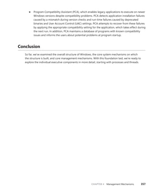 CHAPTER 4 Management Mechanisms 357
■
■ Program Compatibility Assistant (PCA), which enables legacy applications to execute on newer
Windows versions despite compatibility problems. PCA detects application installation failures
caused by a mismatch during version checks and run-time failures caused by deprecated
binaries and User Account Control (UAC) settings. PCA attempts to recover from these failures
by applying the appropriate compatibility setting for the application, which takes effect during
the next run. In addition, PCA maintains a database of programs with known compatibility
­
issues and informs the users about potential problems at program startup.
Conclusion
So far, we’ve examined the overall structure of Windows, the core system mechanisms on which
the structure is built, and core management mechanisms. With this foundation laid, we’re ready to
­
explore the individual executive components in more detail, starting with processes and threads.
 