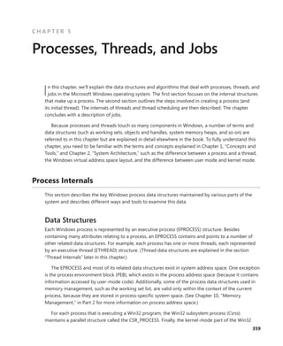 359
C H A P T E R 5
Processes, Threads, and Jobs
In this chapter, we’ll explain the data structures and algorithms that deal with processes, threads, and
jobs in the Microsoft Windows operating system. The first section focuses on the internal structures
that make up a process. The second section outlines the steps involved in creating a process (and
its initial thread). The internals of threads and thread scheduling are then described. The chapter
­
concludes with a description of jobs.
Because processes and threads touch so many components in Windows, a number of terms and
data structures (such as working sets, objects and handles, system memory heaps, and so on) are
referred to in this chapter but are explained in detail elsewhere in the book. To fully understand this
chapter, you need to be familiar with the terms and concepts explained in Chapter 1, “Concepts and
Tools,” and Chapter 2, “System Architecture,” such as the difference between a process and a thread,
the Windows virtual address space layout, and the difference between user mode and kernel mode.
Process Internals
This section describes the key Windows process data structures maintained by various parts of the
system and describes different ways and tools to examine this data.
Data Structures
Each Windows process is represented by an executive process (EPROCESS) structure. Besides
­
containing many attributes relating to a process, an EPROCESS contains and points to a number of
other related data structures. For example, each process has one or more threads, each represented
by an executive thread (ETHREAD) structure. (Thread data structures are explained in the section
“Thread Internals” later in this chapter.)
The EPROCESS and most of its related data structures exist in system address space. One ­
exception
is the process environment block (PEB), which exists in the process address space (because it ­
contains
information accessed by user-mode code). Additionally, some of the process data structures used in
memory management, such as the working set list, are valid only within the context of the ­
current
process, because they are stored in process-specific system space. (See Chapter 10, “Memory
­
Management,” in Part 2 for more information on process address space.)
For each process that is executing a Win32 program, the Win32 subsystem process (Csrss)
­
maintains a parallel structure called the CSR_PROCESS. Finally, the kernel-mode part of the Win32
 