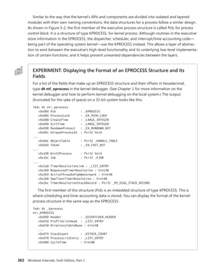 362 Windows Internals, Sixth Edition, Part 1
Similar to the way that the kernel’s APIs and components are divided into isolated and layered
modules with their own naming conventions, the data structures for a process follow a similar design.
As shown in Figure 5-2, the first member of the executive process structure is called Pcb, for process
control block. It is a structure of type KPROCESS, for kernel process. Although routines in the executive
store information in the EPROCESS, the dispatcher, scheduler, and interrupt/time accounting code—
being part of the operating system kernel—use the KPROCESS instead. This allows a layer of abstrac-
tion to exist between the executive’s high-level functionality and its underlying low-level implementa-
tion of certain functions, and it helps prevent unwanted dependencies between the layers.
EXPERIMENT: Displaying the Format of an EPROCESS Structure and Its
Fields
For a list of the fields that make up an EPROCESS structure and their offsets in hexadecimal,
type dt nt!_eprocess in the kernel debugger. (See Chapter 1 for more information on the
kernel debugger and how to perform kernel debugging on the local system.) The output
(­
truncated for the sake of space) on a 32-bit system looks like this:
lkd> dt nt!_eprocess
+0x000 Pcb : _KPROCESS
+0x080 ProcessLock : _EX_PUSH_LOCK
+0x088 CreateTime : _LARGE_INTEGER
+0x090 ExitTime : _LARGE_INTEGER
+0x098 RundownProtect : _EX_RUNDOWN_REF
+0x09c UniqueProcessId : Ptr32 Void
...
+0x0dc ObjectTable : Ptr32 _HANDLE_TABLE
+0x0e0 Token : _EX_FAST_REF
...
+0x108 Win32Process : Ptr32 Void
+0x10c Job : Ptr32 _EJOB
...
+0x2a8 TimerResolutionLink : _LIST_ENTRY
+0x2b0 RequestedTimerResolution : Uint4B
+0x2b4 ActiveThreadsHighWatermark : Uint4B
+0x2b8 SmallestTimerResolution : Uint4B
+0x2bc TimerResolutionStackRecord : Ptr32 _PO_DIAG_STACK_RECORD
The first member of this structure (Pcb) is an imbedded structure of type KPROCESS. This is
where scheduling and time-accounting data is stored. You can display the format of the kernel
process structure in the same way as the EPROCESS:
lkd> dt _kprocess
nt!_KPROCESS
+0x000 Header : _DISPATCHER_HEADER
+0x010 ProfileListHead : _LIST_ENTRY
+0x018 DirectoryTableBase : Uint4B
...
+0x074 StackCount : _KSTACK_COUNT
+0x078 ProcessListEntry : _LIST_ENTRY
+0x080 CycleTime : Uint8B
 