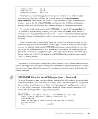 CHAPTER 5 Processes, Threads, and Jobs 363
+0x088 KernelTime : Uint4B
+0x08c UserTime : Uint4B
+0x090 VdmTrapcHandler : Ptr32 Void
The dt command also enables you to view the specific contents of one field or ­
multiple
fields by typing their names following the structure name—such as dt nt!_eprocess
­UniqueProcessId, which displays the process ID field. In the case of a field that represents a
structure—such as the Pcb field of EPROCESS, which contains the KPROCESS substructure—
adding a period after the field name will cause the debugger to display the substructure.
For example, an alternative way to see the KPROCESS is to type dt nt!_eprocess Pcb. You
can continue to recurse this way by adding more field names (within KPROCESS) and so on.
Finally, to recurse through all the substructures, the –r switch of the dt command allows you to
do just that. Adding a number after the switch controls the depth of recursion the command
will follow.
The dt command used as shown earlier shows the format of the selected structure, not the
contents of any particular instance of that structure type. To show an instance of an actual pro-
cess, you can specify the address of an EPROCESS structure as an argument to the dt command.
You can get the addresses of almost all of the EPROCESS structures in the system by using the
!process 0 0 command (the exception being the system idle process). Because the KPROCESS is
the first thing in the EPROCESS, the address of an EPROCESS will also work as the address of a
KPROCESS with dt _kprocess.
Processes and threads are such integral parts of Windows that it’s impossible to talk about them
without referring to many other parts of the system. To keep the length of this chapter manageable,
however, those related subjects (such as memory management, security, objects, and handles) are
covered elsewhere.
EXPERIMENT: Using the Kernel Debugger !process Command
The kernel debugger !process command displays a subset of the information in a process object
and its associated structures. This output is arranged in two parts for each process. First you see
the information about the process, as shown here. (When you don’t specify a process address
or ID, !process lists information for the process owning the thread currently running on CPU 0,
which will be WinDbg itself on a single-processor system.)
lkd> !process
PROCESS 85857160 SessionId: 1 Cid: 0bcc Peb: 7ffd9000 ParentCid: 090c
DirBase: b45b0820 ObjectTable: b94ffda0 HandleCount: 99.
Image: windbg.exe
VadRoot 85a1c8e8 Vads 97 Clone 0 Private 5919. Modified 153. Locked 1.
DeviceMap 9d32ee50
Token ebaa1938
...
 
